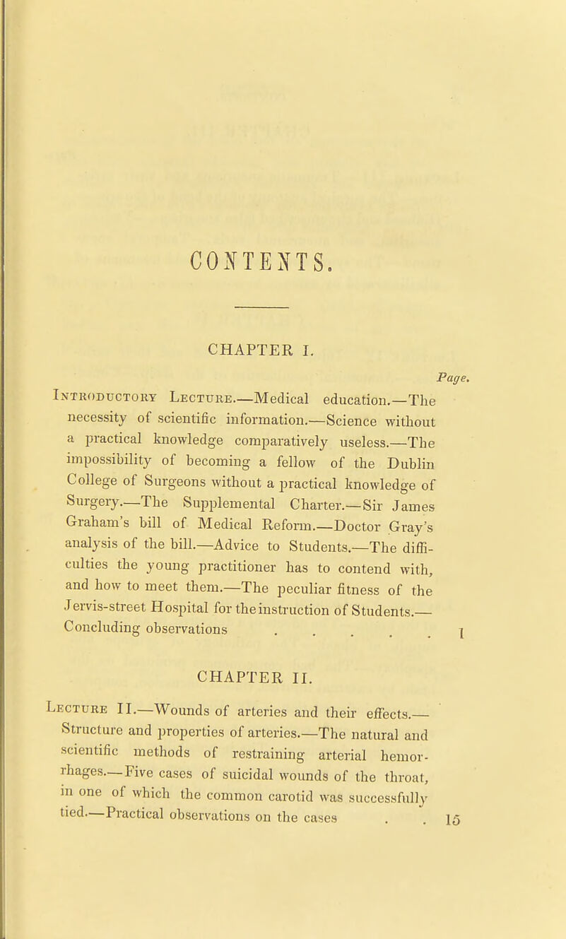 CONTEXTS. CHAPTER I. Page, Introductory Lecture—Medical education.—The necessity of scientific information.—Science without a practical knowledge comparatively useless.—The impossibility of becoming a fellow of the Dublin College of Surgeons without a practical knowledge of Surgery—The Sujaplemental Charter.—Sir James Graham's bill of Medical Reform.—Doctor Gray's analysis of the bill.—Advice to Students.—The diffi- culties the young practitioner has to contend with, and how to meet them.—The peculiar fitness of the Jervis-street Hosintal for the instruction of Students. Concluding observations 7 CHAPTER II. Lecture II.—Wounds of arteries and their effects.— Structure and properties of arteries.—The natural and scientific methods of restraining arterial hemor- rhages—Five cases of suicidal wounds of the throat, m one of which the common carotid was successfully tied—Practical observations on the cases