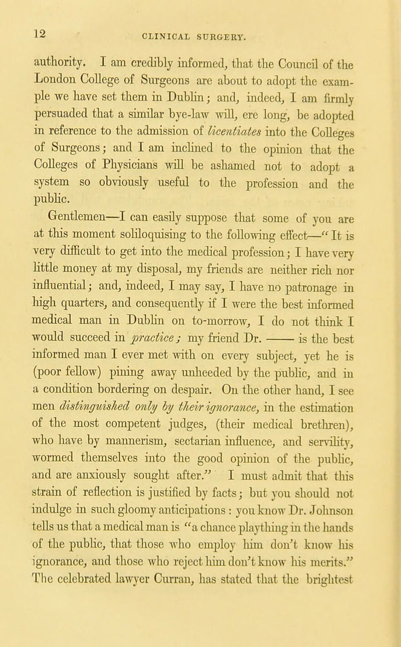 authority. I am credibly informed, that the Council of the London College of Surgeons are about to adopt the exam- ple we have set them in Dublin; and, indeed, I am firmly persuaded that a similar bye-law will, ere long, be adopted in reference to the admission of licentiates into the Colleges of Surgeons; and I am inchned to the opinion that the Colleges of Physicians will be ashamed not to adopt a system so obviously useful to the profession and the pubhc. Gentlemen—I can easily suppose that some of you are at tliis moment soliloquising to the following effect— It is very dtSicult to get into the medical profession; I have very little money at my disposal, my friends are neither rich nor influential; and, indeed, I may say, I have no patronage in liigh quarters, and consequently if I were the best informed medical man in Dubhn on to-moiTow, I do not think I would succeed in practice; my friend Dr. is the best informed man I ever met with on every subject, yet he is (poor fellow) pining away unlieeded by the pubhc, and in a condition bordering on despair. On the other hand, I see men distinguished only hy their ignorance, in the estimation of the most competent judges, (their medical brethren), who have by mannerism, sectarian influence, and serviHty, wormed themselves into the good opinion of the pubhc, and are anxiously sought after. I must admit that tliis strain of reflection is justified by facts; but you should not indulge in such gloomy anticipations : you know Dr. Johnson teUs us that a medical man is a chance playtliing m the hands of the public, that those who employ him don^'t know liis ignorance, and those who reject liim don't know Ms merits. The celebrated lawyer Curran, has stated that the brightest