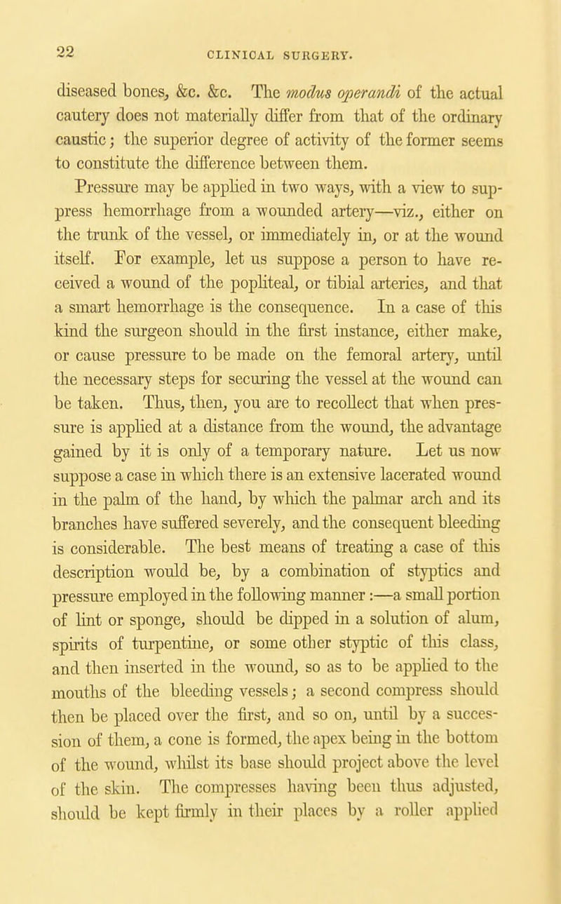 diseased bones^ &c. &c. The modus operandi of the actual cautery does not materially differ from that of the ordinary caustic; the superior degree of activity of the former seems to constitute the difference between them. Pressure may be apphed in two ways, with a view to sup- press hemorrhage from a wounded artery—viz., either on the trunk of the vessel, or immediately in, or at the wound itself. For example, let us suppose a person to liave re- ceived a wound of the popHteal, or tibial arteries, and that a smart hemorrhage is the consequence. In a case of this kind the surgeon should in the first instance, either make, or cause pressure to be made on the femoral artery, vmtil the necessary steps for securing the vessel at the wound can be taken. Thus, then, you are to recollect that when pres- sure is applied at a distance from the wound, the advantage gained by it is only of a temporary nature. Let us now suppose a case in which there is an extensive lacerated wound in the palm of the hand, by which the palmar arch and its branches have suffered severely, and the consequent bleeding is considerable. The best means of treating a case of tliis description would be, by a combination of styptics and pressure employed in the following manner:—a small portion of Hnt or sponge, should be dipped in a solution of alum, spirits of turpentine, or some other styptic of this class, and then inserted in the wound, so as to be apphed to the mouths of the bleediug vessels; a second compress should then be placed over the first, and so on, until by a succes- sion of them, a cone is formed, the apex being in the bottom of the wound, wlulst its base should project above the level of the skin. The compresses having been thus adjusted, should be kept firmly in their places by a roller applied