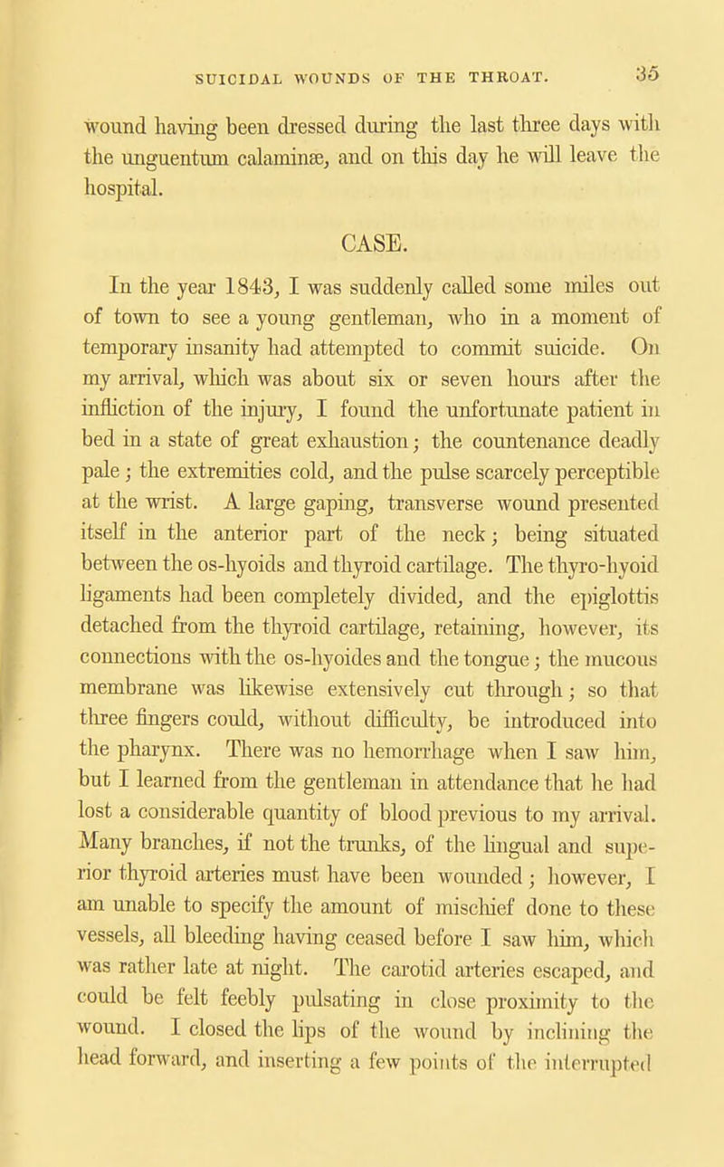 wound having been dressed during tlie last tliree days witli the unguentum calaminse, and on this day he will leave tlie hospital. CASE. In the year 1843, I was suddenly called some miles out of town to see a young gentleman, who in a moment of temporary insanity had attempted to commit suicide. On my amvalj which was about six or seven hours after the infliction of the injury, I found the unfortunate patient in bed in a state of great exhaustion; the countenance deadly pale ; the extremities cold, and the pulse scarcely perceptible at the wrist. A large gapiag, transverse wound presented itself ia the anterior part of the neck; being situated between the os-hyoids and thyroid cartilage. The thyro-hyoid hgaments had been completely divided, and the epiglottis detached from the thyroid cartilage, retaining, however, its connections with the os-hyoides and the tongue; the mucous membrane was Kkewise extensively cut through; so that tliree fingers could, without difficulty, be introduced into the pharynx. There was no hemon-hage when I saw him, but I learned from the gentleman in attendance that lie had lost a considerable quantity of blood previous to my arrival. Many branches, if not the trunks, of the lingual and supe- rior thyroid arteries must have been wounded ; however, I am unable to specify the amount of miscliief done to these vessels, all bleediag having ceased before I saw him, which was rather late at night. The carotid arteries escaped, and could be felt feebly pulsating in close proxunity to tlic wound. I closed the hps of the wound by inchniiig the head forward, and inserting a few points of the interrupted