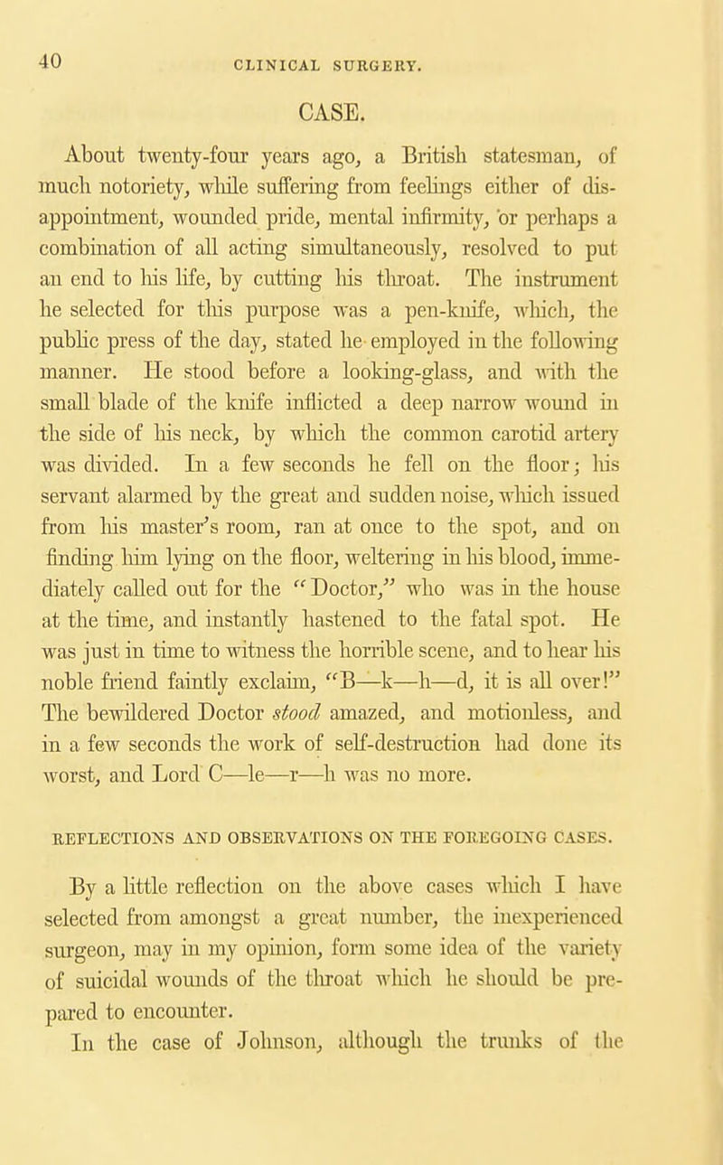 CASE. About twenty-four years ago, a British statesman, of much notoriety, wliile suffering from feehngs either of dis- appointment, wounded pride, mental infirmity, or perhaps a combination of all acting simultaneously, resolved to put an end to liis hfe, by cutting his tlu'oat. The instrument he selected for tliis purpose was a pen-knife, Avliich, the pubhc press of the day, stated he- employed in the following manner. He stood before a looldng-glass, and with the small blade of the knife inflicted a deep narrow wound in the side of liis neck, by which the common carotid artery was divided. In a few seconds he fell on the floor; liis servant alarmed by the gi'eat and sudden noise, wliich issued from his master's room, ran at once to the spot, and on finding liim lying on the floor, weltering in liis blood, imme- diately called out for the  Doctor, who was in the house at the time, and instantly hastened to the fatal spot. He was just in time to witness the homble scene, and to hear liis noble fiiend faintly exclaim, B—k—h—d, it is aU over! The bewildered Doctor stood amazed, and motionless, and in a few seconds the work of self-destruction had done its worst, and Lord C—^le—r—^li was no more. REFLECTIONS AND OBSEUVATIONS ON THE FOREGOING CASES. By a httle reflection on the above cases wliicli I liave selected from amongst a great number, the inexperienced surgeon, may in my opinion, form some idea of the variety of suicidal wounds of the tliroat wliich he should be pre- pared to encounter. In the case of Johnson, although the trunks of ilio