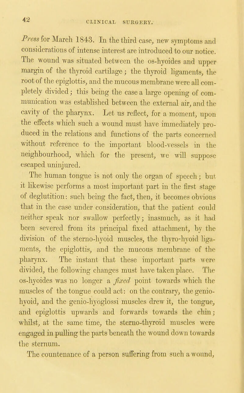 CLINICAL SURGKKY. Press for March 1843. In the third case, new symptoms and considerations of intense interest are introduced to our notice. The wound was situated between the os-hyoides and upper mai-gin of the thyroid cartilage; the thyroid hgaments, tlie root of the epiglottis, and the mucous membrane M'ere aU com- pletely divided; tliis being the case a large opening of com- munication was established between the external air, and the cavity of the pharynx. Let us reflect, for a moment, upon the effects which such a wound must have immediately pro- duced in the relations and functions of the parts concerned without reference to the important blood-vessels in the neighbourhood, Mdiich for the present, we will suppose escaped uninjured. The human tongue is not only the organ of speech; but it likewise perfoi-ms a most important part in the first stage of deglutition: such being the fact, then, it becomes obAaous that in the case under consideration, that the patient could neitlier speak nor swaUow perfectly; inasmuch, as it had been severed from its principal frsed attaclnnent, by the division of the sterno-hyoid muscles, the thyro-hyoid liga- ments, the epiglottis, and the mucous membrane of the ]3harynx. The instant that these important parts were divided, the following changes must have taken place. Tlie os-hyoides was no longer a fixed point towards which the muscles of the tongue could act: on the contrary, the genio- hyoid, and the genio-hyoglossi muscles di-ew it, the tongue, and epiglottis upwards and forwards towards the cliin; whilst, at the same time, the sterno-tlnToid muscles were engaged in pidlkig the parts beneath the wound down towards the sternum. The countenance of a person suffering from such a wound.