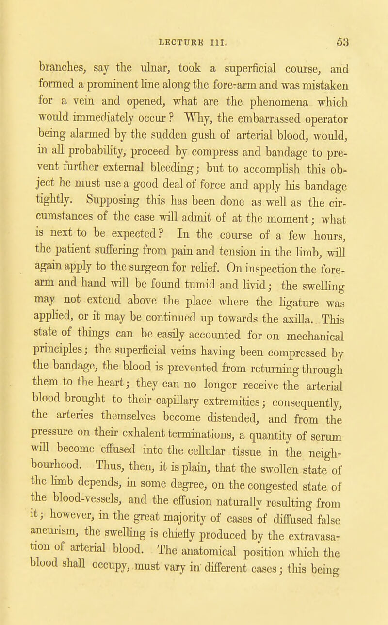 branches^ say the uhiar, took a superficial course, and fomed a prominent hue along the fore-arm and was mistaken for a vein and opened, what are the phenomena which would immediately occur ? Why, the embarrassed operator being alarmed by the sudden gush of arterial blood, would, in aU probabihty, proceed by compress and bandage to pre- vent further external bleeding; but to accomphsh tliis ob- ject he must use a good deal of force and apply his bandage tightly. Supposing this has been done as well as the cir- cumstances of the case will admit of at the moment; what is next to be expected ? In the com-se of a few hours, the patient sufi'ering from pain and tension in the hmb, will again apply to the surgeon for rehef. On inspection the fore- arm and hand will be found tumid and livid; the swelling may not extend above the place where the hgature was applied, or it may be continued up towards the axilla.. This state of things can be easily accounted for on mechanical principles; the superficial vems havmg been compressed by the bandage, the blood is prevented from returning tlirough them to the heart; they can no longer receive the arterial blood brought to their capillary extremities; consequently, the arteries themselves become distended, and from the pressure on their exhalent terminations, a quantity of serum will become efiused into the cellular tissue in the neigh- bourhood. Thus, then, it is plain, that the swoUen state of the hmb depends, in some degree, on the congested state of the blood-vessels, and the effusion naturally resulting from it; however, in the great majority of cases of diffused false aneurism, the sweDing is cliiefiy produced by the extravasa- tion of ari;erial blood. The anatomical position wliich the blood shall occupy, must vary in different cases; this being