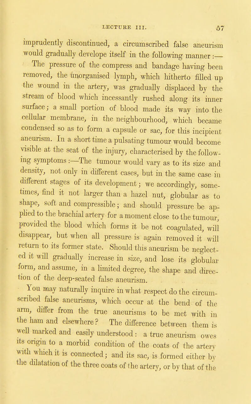 imprudently discontinued, a cii-cumscribed false aneurism would gradually develope itself in the following manner :— The pressure of the compress and bandage having been removed, the tinorganised lymph, which hitherto filled up the wound in the artery, was gradually displaced by the stream of blood wliich incessantly rushed along its inner smface; a small portion of blood made its way into the ceUular membrane, in the neighboui-hood, which became condensed so as to form a capsule or sac, for this incipient aneurism. In a short thne a pulsating tumour would become visible at the seat of the injury, characterised by the follow- ing symptoms :—The tumoiu- would vary as to its size and density, not only in different cases, but in the same case in different stages of its development; we accordingly, some- thnes, find it not larger than a hazel nut, globular as to shape, soft and compressible; and should pressure be ap- phed to the brachial artery for a moment close to the tumour, provided the blood which forms it be not coagulated, will disappear, but when aU pressure is again removed it will return to its former state. Should this aneurism be neglect- ed it will graduaUy increase in size, and lose its globular form, and assume, in a limited degree, the shape and dh-ec- tion of the deep-seated false aneurism. You may naturaUy inquire in what respect do the circum- scribed false aneurisms, which occur at the bend of the arm, differ from the true aneurisms to be met with in the ham and elsewhere? The difference between them is weU marked and easily understood : a true anemism owes Its origin to a morbid condition of the coats of the arter\^ with which it is connected; and its sac, is formed either by the dilatation of the three coats of the artery, or by that of the