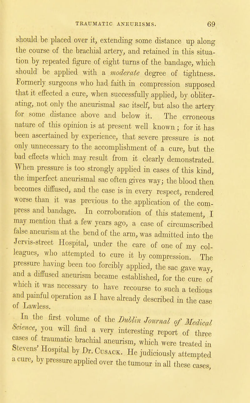 sliould be placed over it, extending some distance up along the coui'se of the bracliial artery, and retained in this situa- tion by repeated figure of eight turns of the bandage, which should be appHed with a moderate degree of tightness. Pormerly surgeons who had faith in compression supposed that it effected a cure, when successfully apphed, by obhter- ating, not only the aneurismal sac itself, but also the artery for some distance above and below it. The eiToneous nature of this opioion is at present weU known; for it has been ascertained by experience, that severe pressure is not only unnecessaiy to the accomphshment of a cure, but the bad effects wliich may result from it clearly demonstrated. When pressure is too strongly apphed in cases of tliis kind, the imperfect aneurismal sac often gives way; the blood then becomes diffused, and the case is in every respect, rendered worse than it was previous to the apphcation of the com- press and bandage. In coiToboration of this statement, I may mention that a few years ago, a case of circumscribed false aneurism at the bend of the arm, was admitted into the Jervis-street Hospital, under the care of one of my col- leagues, who attempted to cure it by compression. The pressure havkg been too forcibly apphed, the sac gave way, and a diffused aneurism became estabbshed, for the cure of winch it was necessary to have recourse to such a tedious and painful operation as I have abeady described in the case of Lawless. In the first volume of the BuUin Journal of Medical Snence, you wiU find a veiy interesting report of tlnee cases of teamnatic brachial aneurism, wliich were treated in Stevens Hospital by Dr. Cusack. He judiciously attempted a cure, by pressure apphed over the tumour in aU these cases