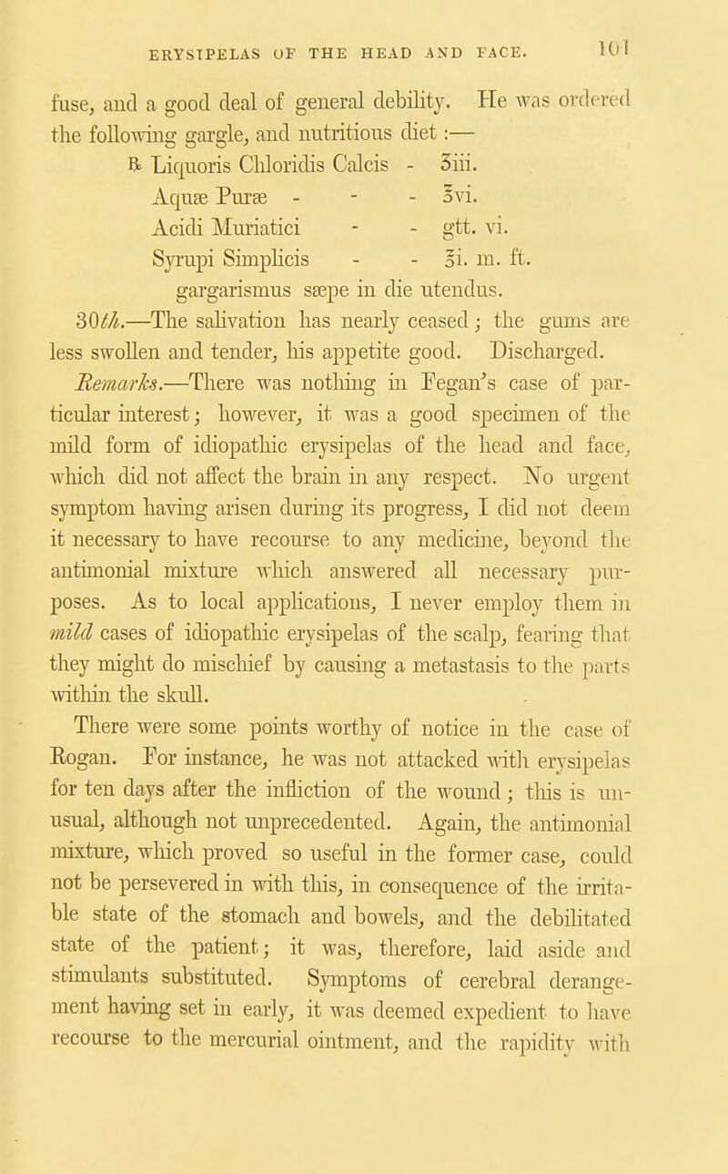 fuse, aud a good deal of general debility. He was ordered the folloAving gargle, and nutritious diet:— R Liquoris Cliloridis Calcis - 3iii. Aquee Purse - - - ovi. Acidi Muriatici - - gtt. vi. SjTupi Simplicis - - oi. m. ft. gargarismus ssepe in die u.tendus. 20t/t.—The sahvation has nearly ceased; the gums are less swollen and tender, his appetite good. Discharged. Remarks.—There was nothing in Eegan^s case of par- ticular interest; however, it was a good specimen of the mild form of idiopathic erysipelas of the head and face, which did not affect the brain in any respect. No urgent symptom having arisen during its progress, I did not deem it necessary to have recourse to any medicme, beyond the antimonial mixture which answered all necessary piu- poses. As to local applications, I never employ them in mild cases of idiopatliic erysipelas of the scalp, fearing tliat they might do miscliief by causing a metastasis to the parts within the skull. There were some points worthy of notice in the case of Eogan. Tor instance, he was not attacked Matli erysipelas for ten days after the infliction of the wound; tliis is un- usual, although not unprecedented. Again, the antimonial mixture, wliich proved so useful in the former case, could not be persevered in with this, in consequence of the irrita- ble state of the stomach and bowels, and the debilitated state of the patient; it was, therefore, laid aside aud stimulants substituted. Symptoms of cerebral derange- ment having set in early, it was deemed expedient to have recourse to the mercurial ointment, and the rapidity \\'ith