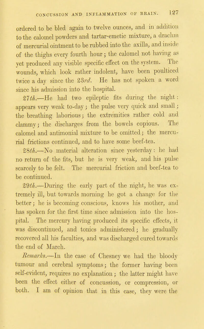 ordered to be bled again to twelve ounces, and in addition to the calomel powders and tai'tar-emetic mixture, a dracluii of mercmial oratment to be rubbed into tlie axilla, and insid(^ of the thighs every foui-th hour ; the calomel not having as yet produced any visible specific effect on the system. The wounds, which look rather indolent, have been poulticed twice a day since the 23?r/. He has not spoken a word suice his admission into the hospital. 27;;/^.—He had two epileptic fits during the night: appears very weak to-day; the pulse very quick and small; the breathing laborious; the extremities rather cold and clammy; the discharges from the bowels copious. The calomel and anthnonial mixtm-e to be omitted; the mercu- rial frictions continued, and to have some beef-tea. 'i?)th.—No material alteration since yesterday: he had no return of the fits, but he is very weak, and Ms pulse scarcely to be felt. The mercmial friction and beef-tea to be continued. —During the early part of the night, he was ex- tremely iU, but towards morning he got a change for tlie better; he is becoming conscious, knows his mother, and has spoken for the first time since admission into the hos- pital. The mercmy having produced its specific effects, it was discontinued, and tonics administered; he gradually recovered aU Ins faculties, and was discharged cured towards the end of March. Remarks.—In the case of Chesney we had the bloody tumour and cerebral symptoms; the former having been self-evident, requires no explanation; the latter might have been the effect either of concussion, or compression, or both. I am of opinion that in this case, they were the