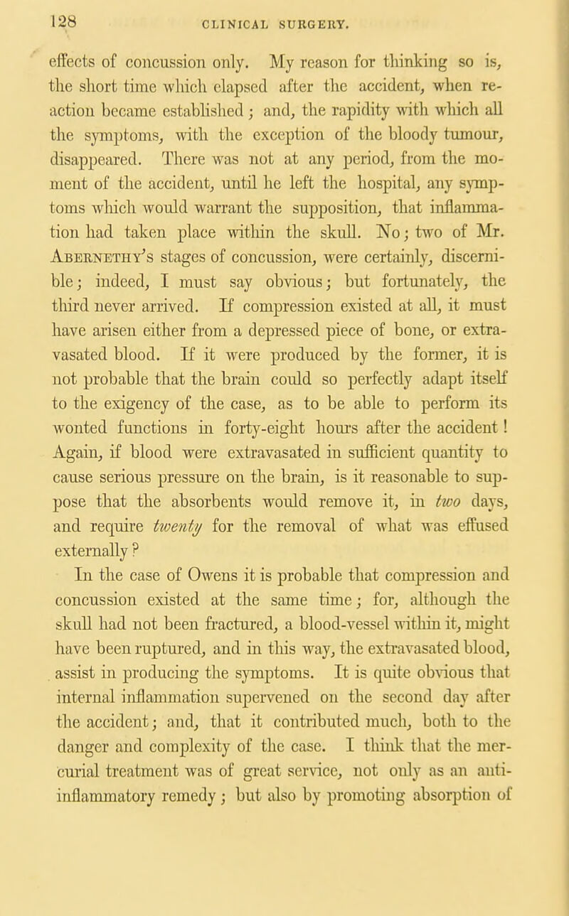 effects of concussion only. My reason for thinking so is, the short time which elapsed after the accident, when re- action became estabhshed ; and, the rapidity with M'hich all the symptoms, with the exception of the bloody tumour, disappeared. There was not at any period, from the mo- ment of the accident, until he left the hospital, any symp- toms which would warrant the supposition, that inflamma- tion had taken place within the skuU. No j two of Mr. Abernethy's stages of concussion, were certainly, discerni- ble; indeed, I must say obvious; but fortunate^, the third never arrived. If compression existed at all, it must have arisen either from a depressed piece of bone, or extra- vasated blood. If it were produced by the former, it is not probable that the brain could so perfectly adapt itself to the exigency of the case, as to be able to perform its wonted functions in forty-eight hours after the accident! Again, if blood were extravasated in sufficient quantity to cause serious pressure on the brain, is it reasonable to sup- pose that the absorbents would remove it, in two days, and require twenty for the removal of what was effused extemally ? In the case of Owens it is probable that compression and concussion existed at the same time; for, although the skull had not been fractured, a blood-vessel within it, might have been ruptured, and in tliis way, the exti'avasated blood, assist in producing the symptoms. It is quite ob\dous that internal inflammation supervened on the second day after the accident; and, that it contributed much, both to the danger and complexity of the case. I tliink that the mer- curial treatment was of great service, not only as an anti- inflammatory remedy; but also by promoting absorption of