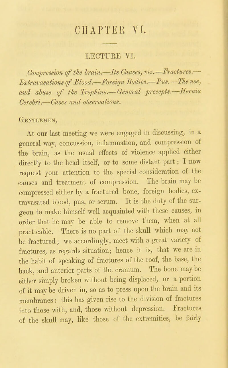 CHAPTER YL LECTURE YI. Compression of the brain.—Its Causes, viz.—Fractures.— Extravasations of Blood.—Foreign Bodies.—Pus.—The me, and abuse of the Trephine.— General p-ecepts.—Hernia Cerebri.—Cases and observations. Gentlemen, At oux last meeting we were engaged in discussing, in a general way, concussion, inflammation, and compression of the brain, as the usual effects of violence apphed either directly to the head itself, or to some distant part; I now request your attention to the special consideration of the causes and treatment of compression. The brain may be compressed either by a fractured bone, foreign bodies, ex- travasated blood, pus, or serum. It is the duty of the sur- geon to make liimself well acquainted with these causes, in order that he may be able to remove them, when at all practicable. There is no part of the skull which may not be fractured; we accordingly, meet with a great variety of fractui-es, as regards situation; hence it is, that we are in the habit of speaking of fractm-es of the roof, the base, the back, and anterior parts of the cranium. The bone maybe either simply broken without being displaced, or a portion of it may be driven in, so as to press upon the brain and its membranes: tiiis has given rise to the di\dsion of fi-actures into those with, and, those without depression. Eractures of the skull may, like those of tiie extremities, be fairly