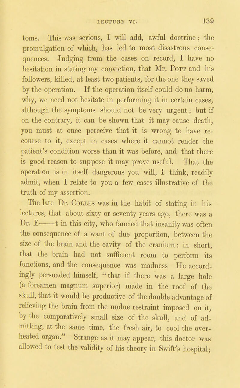 m toms. This was serious, I will add, awful doctrine; the promulgation of which, has led to most disastrous conse- quences. Judging from the cases on record, I have no hesitation in stating my conviction, that Mr. Pott and his followers, killed, at least two patients, for the one they saved by the operation. If the operation itself could do no harm, why, we need not hesitate in performing it in certain cases, although the symptoms should not be very urgent; but if on the contrary, it can be shown that it may cause death, you must at once perceive that it is wrong to have re- course to it, except in cases where it cannot render the patient's condition worse than it was before, and that there is good reason to suppose it may prove useful. That the operation is in itself dangerous you will, I tliinlc, readily admit, when I relate to you a few cases illustrative of tlie truth of my assertion. The late Dr. Colles was in the habit of statins: in his lectures, that about sixty or seventy years ago, there was a Dr. E 1 in this city, who fancied that insanity was often the consequence of a want of due proportion, between the size of the brain and the cavity of the cranium: in short, that the brain had not sufficient room to perform its functions, and the consequence was madness He accord- ingly persuaded hitnseK, that if there was a large hole (a foreamen magnum superior) made in the roof of the skuU, that it would be productive of the double advantage of reheving the brain from the uudue restraint imposed on it, by the comparatively small size of the skull, and of ad- mitting, at the same time, the fresh air, to cool the over- heated organ. Strange as it may appear, tliis doctor was allowed to test the validity of his theory in Swift's hospital;