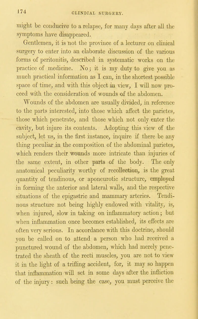 might be conducive to a relapse^ for many days after all the symptoms have disappeared. Gentlemen, it is not the province of a lecturer on chnical surgery to enter into an elaborate discussion of the various forms of peritonitis, described in systematic works on the practice of medicine. No; it is my duty to give you as much practical information as I can, in the shortest possible space of time, and with tliis object iu view, I wiU now pro- ceed mth the consideration of wounds of the abdomen. Wounds of the abdomen are usually divided, in reference to the parts interested, into those wliich aifect the parietes, those wliich penetrate, and those wliicli not only enter the cavity, but injure its contents. Adopting this view of the subject, let us, in the first instance, inquire if there be any thing peculiar in the composition of the abdominal parietes, which renders their wounds more intricate than injuries of the same extent, in other parts of the body. The only anatomical peculiarity worthy of recollection, is the great quantity of tendinous, or aponeurotic structure, employed in forming the anterior and lateral walls, and the respective situations of the epigastric and mammary arteries. Tendi- nous structure not being higlily endowed with vitality, is, when injured, slow in taking on inflammatory action; but when inflammation once becomes estabhshed, its effects are often very serious. In accordance with tins doctrine, should you be called on to attend a person who had received a punctured wound of the abdomen, wliich had merely pene- trated the sheath of the recti muscles, you are not to \dew it in the light of a trifling accident, for, it may so happen that inflammation Avill set in some days after the infliction of the injury: such being the case, you must perceive the