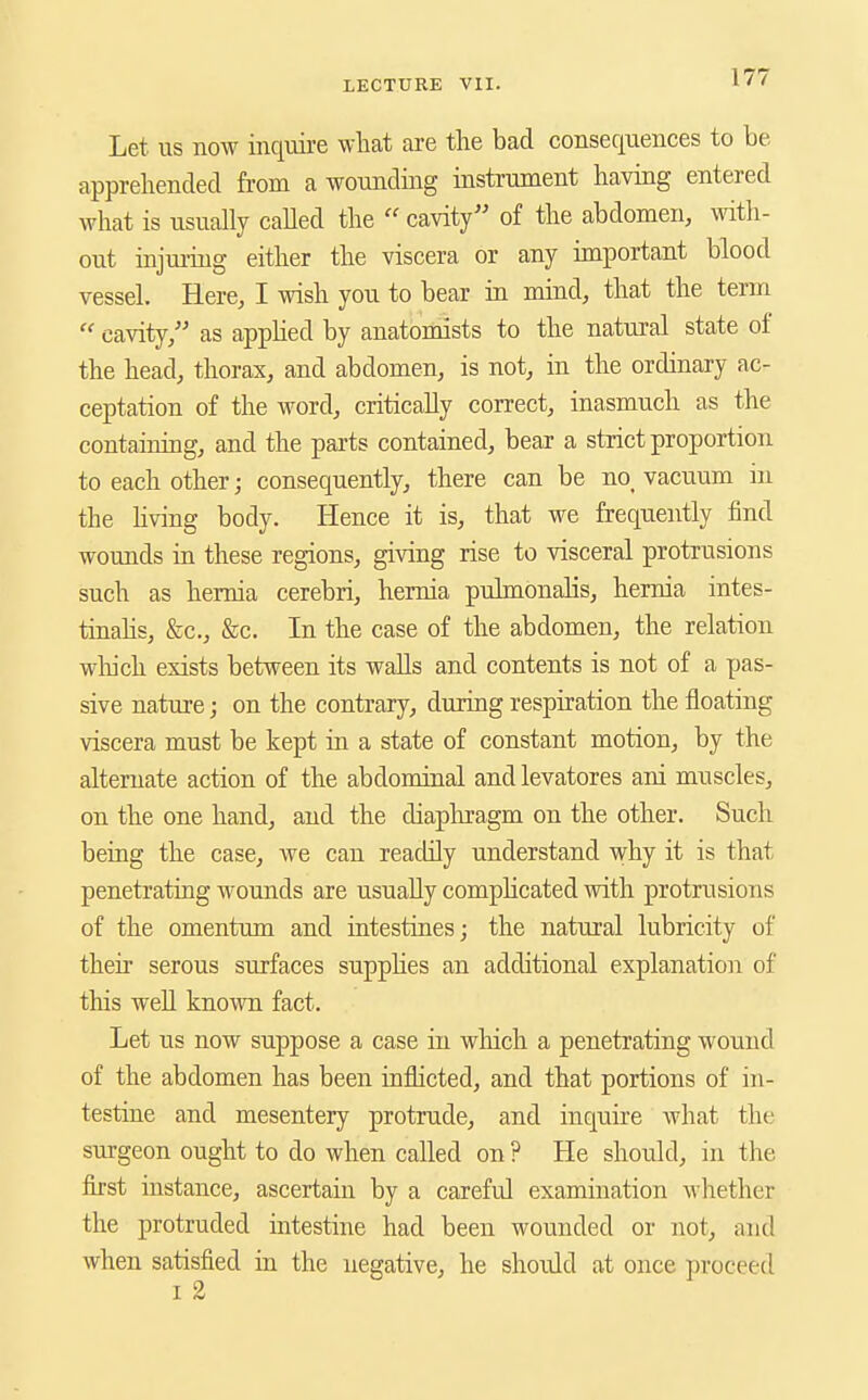 Let us now inquire what are tlie bad consequences to be apprehended from a wounding instrument having entered what is usually called the  cavity of the abdomen, with- out injmiug either the viscera or any important blood vessel. Here, I wish you to bear in mind, that the term  cavity, as apphed by anatomists to the natural state of the head, thorax, and abdomen, is not, in the ordinary ac- ceptation of the word, critically correct, inasmuch as the containing, and the parts contained, bear a strict proportion to each other; consequently, there can be no_ vacuum in the hving body. Hence it is, that we frequently find wounds in these regions, giving rise to visceral protrusions such as hernia cerebri, hernia pulmonalis, hernia intes- tinahs, &c., &c. In the case of the abdomen, the relation wliich exists between its walls and contents is not of a pas- sive nature; on the contrary, during respiration the floating viscera must be kept in a state of constant motion, by the alternate action of the abdominal and levatores ani muscles, on the one hand, and the diaphragm on the other. Such being the case, we can readily understand ^vhy it is that penetrating wounds are usually complicated with protrusions of the omentum and intestines; the natural lubricity of their serous surfaces supphes an additional explanation of this well known fact. Let us now suppose a case in which a penetrating wound of the abdomen has been inflicted, and that portions of in- testine and mesentery protrude, and inquire what the surgeon ought to do when called on ? He should, in the first instance, ascertain by a careful examination whether the protruded intestine had been wounded or not, and when satisfied in the negative, he should at once proceed I 2