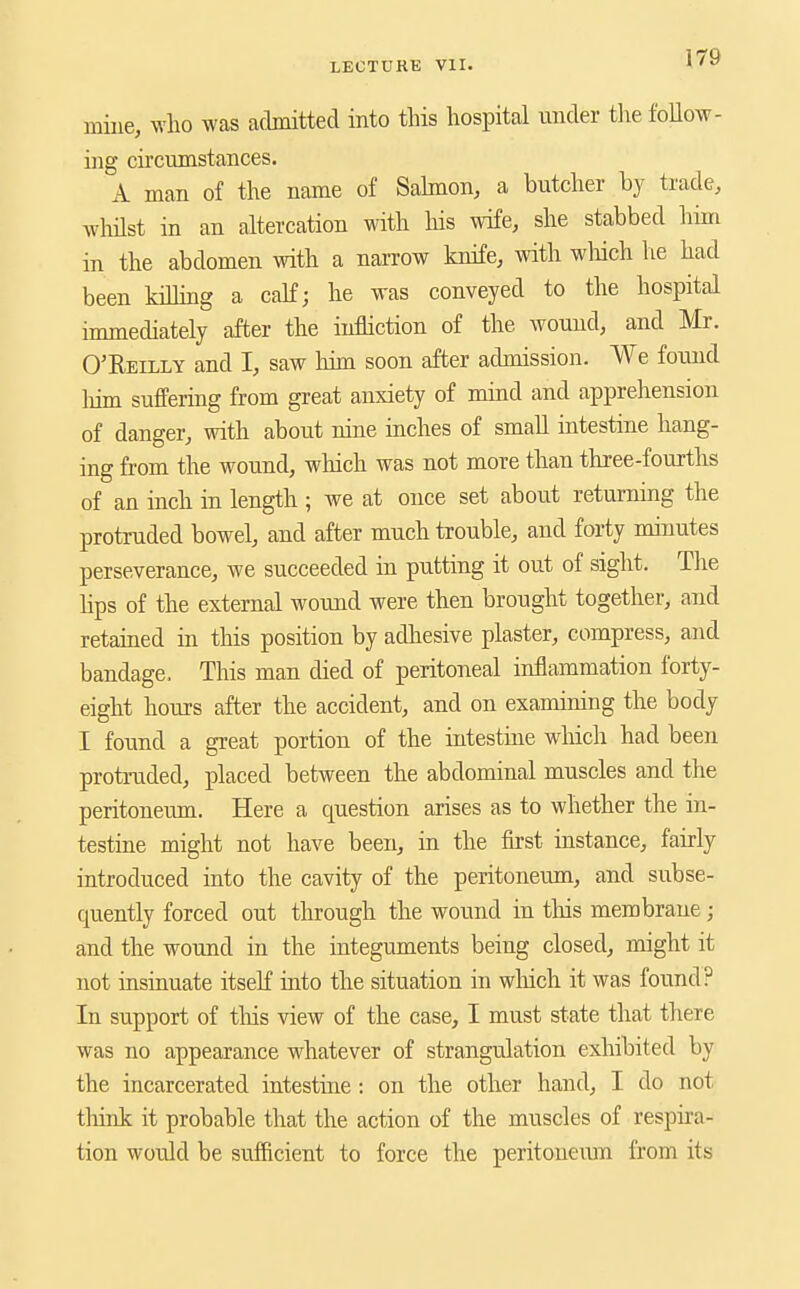 mine, who was admitted into this hospital under the follow- ing circumstances. A man of the name of Sahnon, a butcher by trade, wlnlst in an altercation with liis wife, she stabbed him in the abdomen with a narrow knife, with which he had been killing a calf; he was conveyed to the hospital immediately after the infliction of the wound, and Mr. O'Reilly and I, saw him soon after admission. We found liim suffering from great anxiety of nund and apprehension of danger, with about nine inches of small intestine hang- ing from the wound, wliich was not more than three-fourths of an inch in length ; we at once set about returning the protruded bowel, and after much trouble, and forty minutes perseverance, we succeeded in putting it out of sight. The hps of the external wound were then brought together, and retained in this position by adhesive plaster, compress, and bandage. This man died of peritoneal inflammation forty- eight hours after the accident, and on examining the body I found a great portion of the intestiue winch had been protruded, placed between the abdominal muscles and the peritoneum. Here a question arises as to whether the in- testine might not have been, in the first instance, fairly introduced into the cavity of the peritoneum, and subse- quently forced out through the wound in this membrane; and the wound in the integuments being closed, might it not iasinuate itseK into the situation in which it was found? In support of tliis view of the case, I must state that there was no appearance whatever of strangulation exhibited by the incarcerated intestine: on the other hand, I do not tliink it probable that the action of the muscles of respira- tion would be sufficient to force the peritoueiun from its