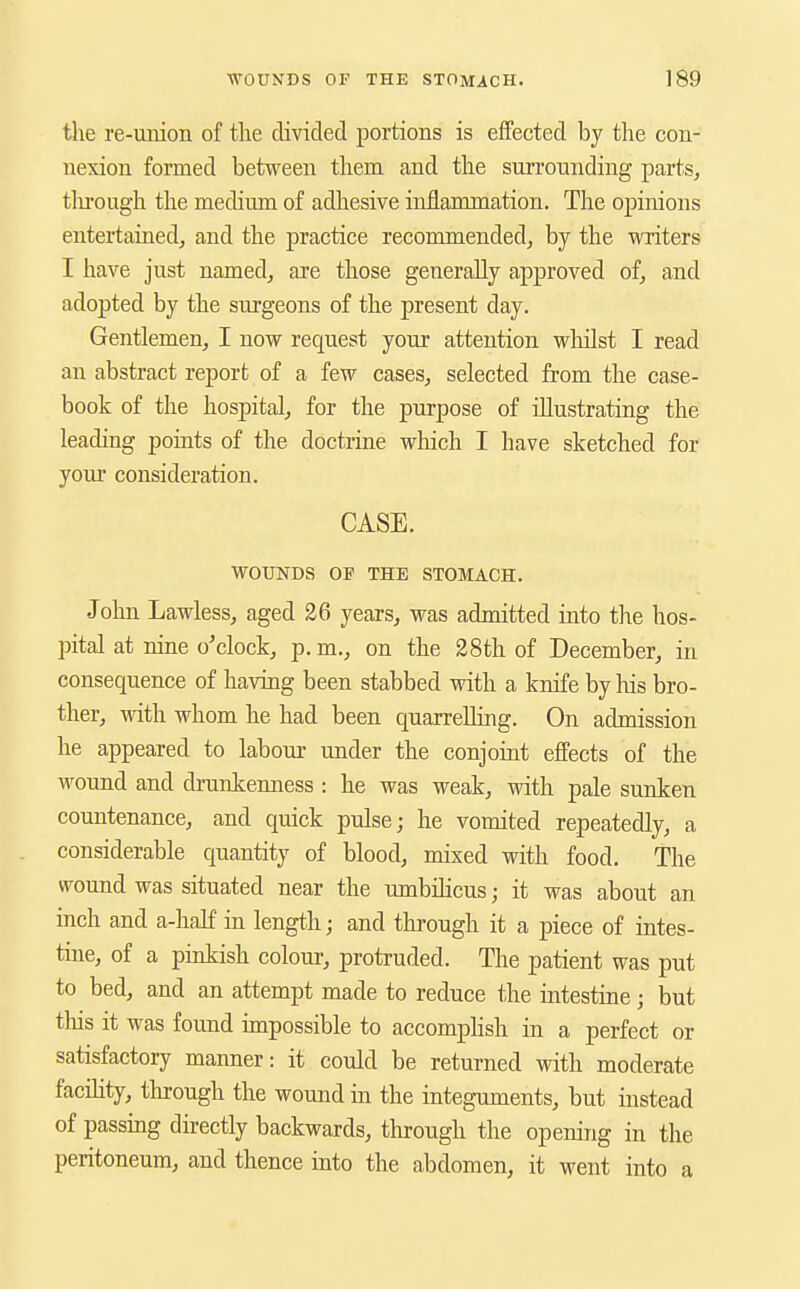 tlie re-union of the divided portions is effected by the con- nexion formed between them and the surrounding parts, tlu'ough the medium of adhesive inflammation. The opinions entertained, and the practice recommended, by the writers I have just named, are those generally approved of, and adopted by the surgeons of the present day. Gentlemen, I now request your attention whilst I read an abstract report of a few cases, selected from the case- book of the hospital, for the purpose of illustrating the leading points of the doctrine which I have sketched for your consideration. CASE. WOUNDS OF THE STOMACH. John Lawless, aged 26 years, was admitted into the hos- pital at nine o'clock, p. m., on the 28th of December, in consequence of having been stabbed with a knife by liis bro- ther, with whom he had been quarrelling. On admission he appeared to labour under the conjoint effects of the wound and drunkenness : he was weak, with pale sunken countenance, and quick pulse; he vomited repeatedly, a considerable quantity of blood, mixed with food. The wound was situated near the umbibcus; it was about an inch and a-half in length; and thi'ough it a piece of intes- tine, of a pinkish colour, protruded. The patient was put to bed, and an attempt made to reduce the intestine; but this it was found impossible to accompHsh in a perfect or satisfactory manner: it could be returned with moderate facihty, through the wound in the integuments, but instead of passing directly backwards, through the opening in the peritoneum, and thence into the abdomen, it went into a