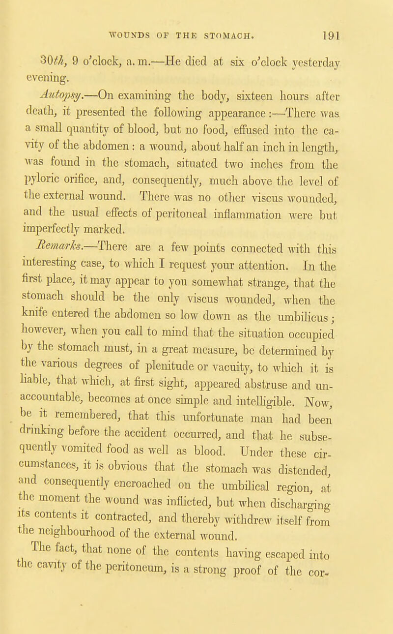 30///, 9 o'clock, a. m.—He died at six o'clock yesterday evening. Autopsy.—On examining the body, sixteen hours after death, it presented the following appearance:—There Avas a small quantity of blood, but no food, effused into the ca- vity of the abdomen : a wound, about half an inch in length, was found in the stomach, situated two inches from the pyloric orifice, and, consequently, much above the level of the external wound. There was no other viscus wounded, and the usual effects of peritoneal inflammation were but imperfectly marked. Remarks.—There are a few points connected with this interesting case, to which I request your attention. In the first place, it may appear to you somewhat strange, that the stomach should be the only viscus wounded, when the knife entered the abdomen so low down as the lunbilicus ; however, when you call to mind that the situation occupied by the stomach must, in a great measure, be determined by the various degrees of plenitude or vacuity, to which it is hable, that wliich, at first sight, appeared abstruse and un- accountable, becomes at once simple and inteUigible. Now, be it remembered, that this unfortunate man had been drinking before the accident occurred, and that he subse- quently vomited food as well as blood. Under these cir- cumstances, it is obvious that the stomach was distended, and consequently encroached on the umbilical region, at the moment the wound was inflicted, but when discharging Its contents it contiacted, and thereby withdrew itself from the neighbourhood of the external wound. The fact, that none of the contents having escaped into the cavity of the peritoneum, is a strong proof of the cor-
