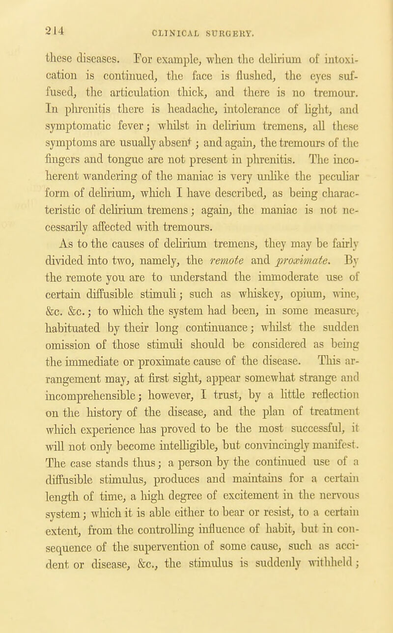 these diseases. Tor example, wlien the delmum of intoxi- cation is continued, the face is flushed, the eyes suf- fused, the articulation thick, and there is no tremour. In plii'enitis there is headache, intolerance of Light, and symptomatic fever; wliilst in delirium tremens, all these symptoms are usually absent ■ and again, the tremours of the fingers and tongue are not present in phrenitis. The inco- herent wandering of the maniac is very u.iilike the peculiar form of dehrium, which I have described, as being charac- teristic of delirium tremens; again, the maniac is not ne- cessarily affected with tremours. As to the causes of deUrium tremens, they may be fairly divided into two, namely, the remote and proximate. By the remote you are to understand tbe immoderate use of certain diffusible stimuli; such as whiskey, opium, wine, &c. &c.; to wMch the system had been, in some measure, habituated by their long continuance; wlulst the sudden omission of those stimuli should be considered as being the immediate or proximate cause of the disease. This ar- rangement may, at fu'st sight, appear somewhat strange and incomprehensible; however, I trust, by a httle reflection on the liistory of the disease, and the plan of treatment which experience has proved to be the most successful, it will not only become intelligible, but convincingly manifest. The case stands thus; a person by the continued use of a diffusible stimulus, produces and maintains for a certain length of time, a high degree of excitement in the neiTous system; which it is able either to bear or resist, to a certain extent, from the controlling influence of habit, but in con- sequence of the supervention of some cause, such as acci- dent or disease, &c., the stimulus is suddenly witlihcld ;