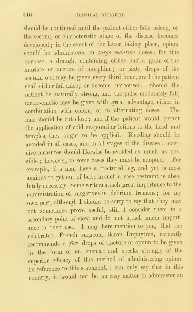 should be continued until the patient either falls asleep, or the second, or characteristic stage of the disease becomes developed; in the event of the latter takhig place, opium should be administered in large sedative doses: for this purpose, a draught containing either half a grain of the muriate or acetate of morpliine; or sixty drops of the acetum opii may be given every tliird hour, until the patient shall either fall asleep or become narcotised. Should the patient be naturally strong, and the pulse moderately full, tartar-emetic may be given with great advantage, either in combination with opium, or in alternating doses. The hair should be cut close; and if the patient would permit the application of cold evaporating lotions to the head and temples, they ought to be applied. Bleeding should be avoided in all cases, and in all stages of the disease : coer- cive measures should hlcewise be avoided as much as pos- sible ; however, in some cases they must be adopted. For example, if a man have a fractured leg, and yet is most anxious to get out of bed; in such a case restraint is abso- lutely necessary. Some writers attach great importance to the administration of purgatives in delirium tremens; for my own part, although I should be sorry to say that they may not sometimes prove useful, stiU I consider them in a secondary point of view, and do not attach much import- ance to their use. I may here mention to you, that the celebrated French surgeon. Baron Dupuytren, earnestly recommends a few drops of tincture of opium to be given in the form of an enema; and speaks strongly of the superior efficacy of this method of administering opium. In reference to this statement, I can only say that in this country, it would not be an easy matter to administer an