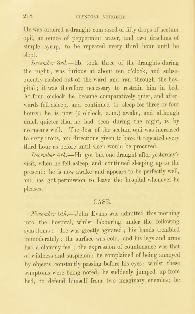 He was ordered a draught composed of fifty drops of acetum opiij an ounce of peppermint water, and two drachms of simple syrup, to be repeated every third hour until he slept. Becemler 2>rd.—He took three of the draughts during the night; was furious at about ten o'clock, and subse- quently rushed out of the ward and ran tlu'ough the hos- pital ; it was therefore necessary to restrain him in bed. At four o'clock he became comparatively quiet, and after- wards feU asleep, and continued to sleep for tlu:ee or four- hours : he is now (9 o'clock, a. m.) awake, and although much quieter than he had been during the night, is by no means well. The dose of the acetum opii was increased to sixty drops, and directions given to have it repeated every third hour as before until sleep would be procured. December Mli.—He got but one draught after yesterday's visit, when he feU asleep, and continued sleeping up to the present: he is now awake and appears to be perfectly well, and has got permission to leave the hospital whenever he pleases, CASE. November Wi.—John Evans was admitted this morning into the hospital, whilst laboui'ing under the following symptoms :—He was greatly agitated ; liis hands trembled immoderately; the surface was cold, and his legs and arms had a clammy feel; the expression of countenance Avas that of wildness and suspicion : he complained of being annoyed by objects constantly passing before liis eyes: whilst these symptoms were being noted, he suddenly jumped up from bed, to defend himself from two imaginary enemies; he