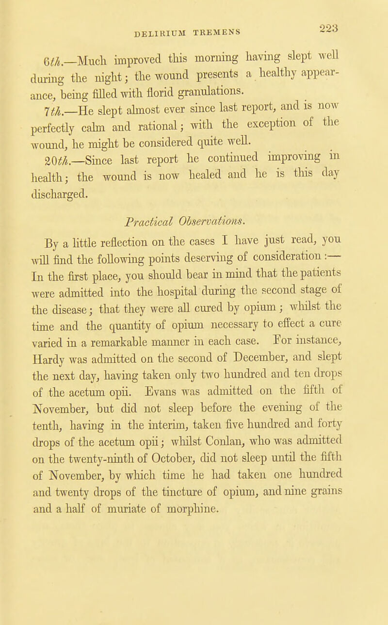 m.—Uudi improved this moniing having slept well dui-ing the night; the wound presents a healthy appear- ance, being filled with florid granulations. 7t/i—B.e slept ahnost ever since last report, and is now perfectly cahn and rational; with the exception of the wound, he might be considered quite well. 20if/i.—Since last report he continued improving in health; the wound is now healed and he is tins day discharged. Practical Observations. By a little reflection on the cases I have just read, you Avill find the followmg points deserving of consideration :— In the first place, you should bear in mind that the patients were admitted into the hospital during the second stage of the disease; that they were all cured by opium; wliilst the time and the quantity of opium necessary to effect a cure varied in a remarkable manner m each case. T'or instance. Hardy was admitted on the second of December, and slept the next day, having taken only tAvo hundred and ten drops of the acetum opii. Evans was admitted on the fifth of November, but did not sleep before the evening of the tenth, having in the interim, taken five hundred and forty drops of the acetum opii; whilst Conlan, who was admitted on the twenty-ninth of October, did not sleep until the fifth of November, by which time he had taken one hundred and twenty drops of the tincture of opium, and nine grains and a half of muriate of morphine.