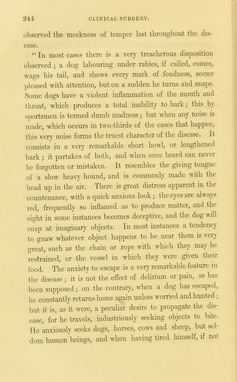 observed the meekness of temper last tlirougliout the dis- ease. In most cases there is a very treacherous disposition observed; a dog labouring under rabies^ if called^ comes, wags his tail, and shows every mark of fondness, seems pleased with attention, but on a sudden he turns and snaps. Some dogs have a violent inflammation of the mouth and throat, wliich produces a total inabihty to bark; tliis by sportsmen is termed dumb madness; but when any noise is made, wliich occurs in two-thirds of the cases that happen, tliis very noise forms the truest character of the disease. It consists in a very remarkable short howl, or lengthened bark ; it partakes of both, and when once heard can never be forgotten or mistaken. It resembles the giving tongue of a slow heavy hound, and is commonly made with the head up in the air. There is great distress apparent in the countenance, with a quick anxious look; the eyes are always red, frequently so inflamed as to produce matter, and the sight in some instances becomes deceptive, and the dog will snap at imaginary objects. In most instances a tendency to gnaw whatever object happens to be near them is very great, such as the chain or rope with which they may be restrained, or the vessel in wluch they were given then- food. The anxiety to escape is a very remarkable feature in tlie disease; it is not the efl-ect of dehrium or pain, as has been supposed; on the contrary, when a dog has escap(.d, he constantly returns home again unless worried and hunted; but it is, as it were, a peculiar desire to propagate the dis- ease, for he travels, industriously seeking objects to bite. He 'anxiously seeks dogs, horses, cows and sheep, but sel- dom human beings, and when ha^^ng tired himself, if not