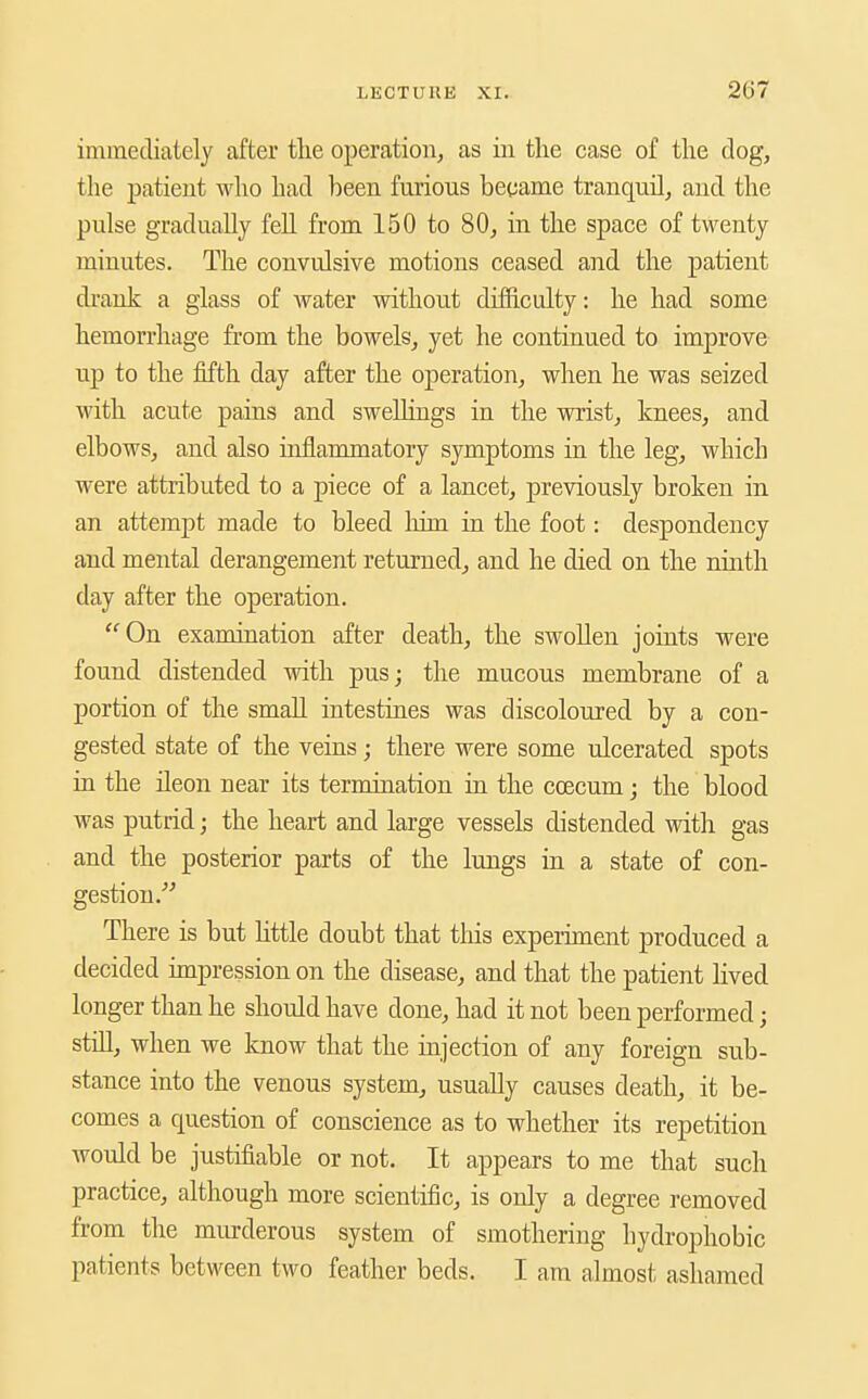 immediately after the operation, as in the case of the dog, the patient who had been furious became tranquil, and the pulse gradually fell from 150 to 80, in the space of twenty minutes. The convulsive motions ceased and the patient di-ank a glass of water without difficulty: he had some hemorrhage from the bowels, yet he continued to improve up to the fifth day after the operation, when he was seized with acute pains and swellings in the wrist, knees, and elbows, and also inflammatory symptoms in the leg, which were attributed to a piece of a lancet, previously broken in an attempt made to bleed lum in the foot: despondency and mental derangement returned, and he died on the nuith day after the operation. On examination after death, the swollen joints were found distended with pusj the mucous membrane of a portion of the small intestines was discoloured by a con- gested state of the veins; there were some ulcerated spots in the ileon near its termination in the coecum; the blood was putrid; the heart and large vessels distended with gas and the posterior parts of the lungs in a state of con- gestion. There is but Httle doubt that tliis experiment produced a decided impression on the disease, and that the patient lived longer than he should have done, had it not been performed; still, when we know that the injection of any foreign sub- stance into the venous system, usually causes death, it be- comes a question of conscience as to whether its repetition would be justifiable or not. It appears to me that such practice, although more scientific, is only a degree removed from the murderous system of smothering hydrophobic patients between two feather beds. I am almost ashamed