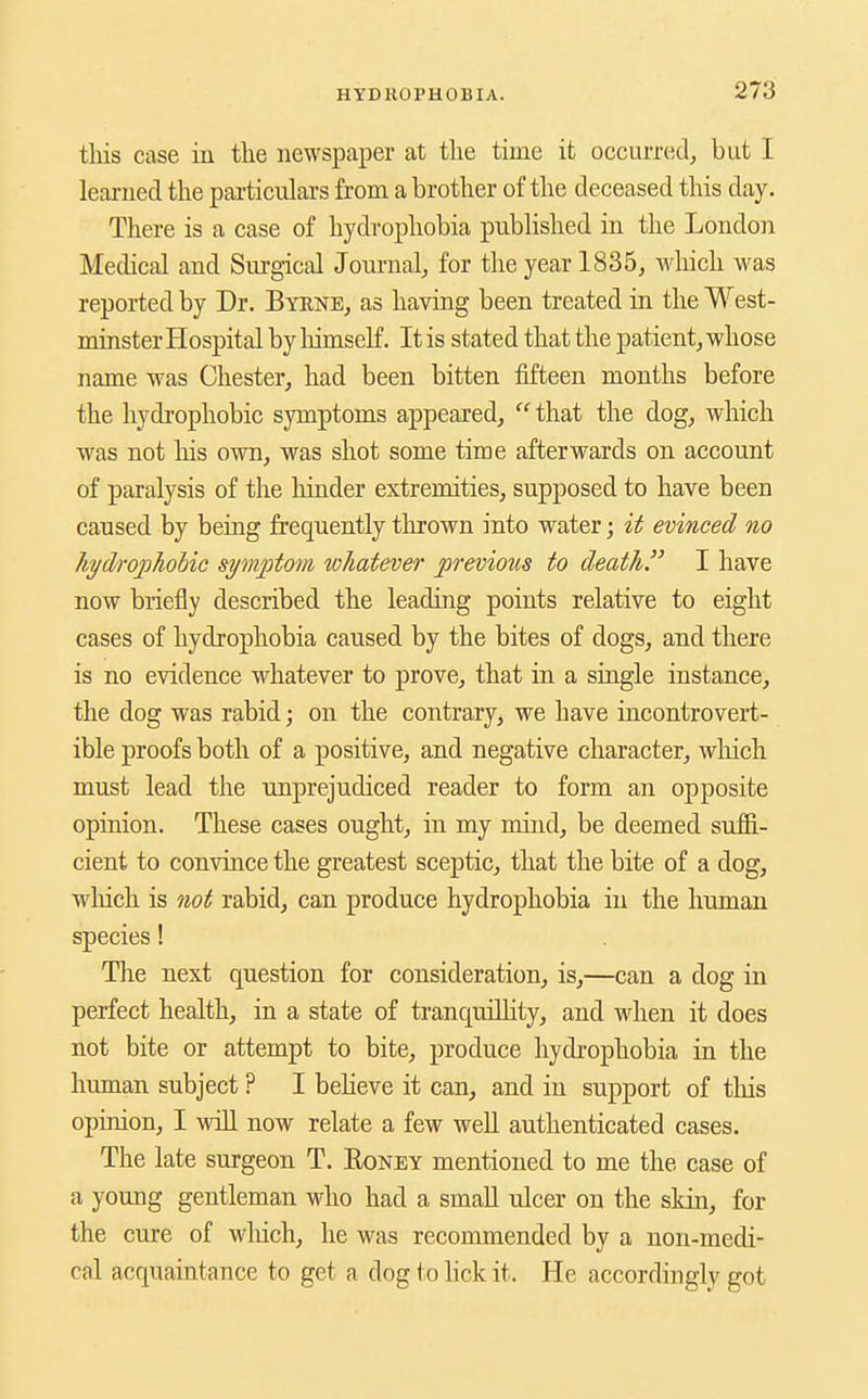 tliis case in tlie newspaper at the time it occuiTed, but I learned the pai-ticulars from a brother of the deceased this day. There is a case of hydrophobia published in the London Medical and Surgical Journal^ for the year 1835^ which was reported by Dr. Byene, as having been treated in the West- minster Hospital by liimself. It is stated that the patient, whose name was Chester, had been bitten fifteen months before the hydi'ophobic symptoms appeared,  that the dog, which was not his own, was shot some time afterwards on account of paralysis of the hinder extremities, supposed to have been caused by being frequently thrown into water; it evinced no liydrophohic symptom whatever previous to death. I have now briefly described the leading points relative to eight cases of hydrophobia caused by the bites of dogs, and there is no evidence whatever to prove, that in a single instance, the dog was rabid; on the contrary, we have incontrovert- ible proofs both of a positive, and negative character, which must lead the unprejudiced reader to form an opposite opinion. These cases ought, in my mind, be deemed suffi- cient to convince the greatest sceptic, that the bite of a dog, wliich is not rabid, can produce hydrophobia in the human species! The next question for consideration, is,—can a dog in perfect health, in a state of tranquillity, and when it does not bite or attempt to bite, produce hydrophobia in the human subject ? I beheve it can, and in support of this opinion, I will now relate a few well authenticated cases. The late surgeon T. Eoney mentioned to me the case of a young gentleman who had a small ulcer on the skin, for the cure of which, he was recommended by a non-medi- cal acquaintance to get a dog to Hck it. He accordingly got