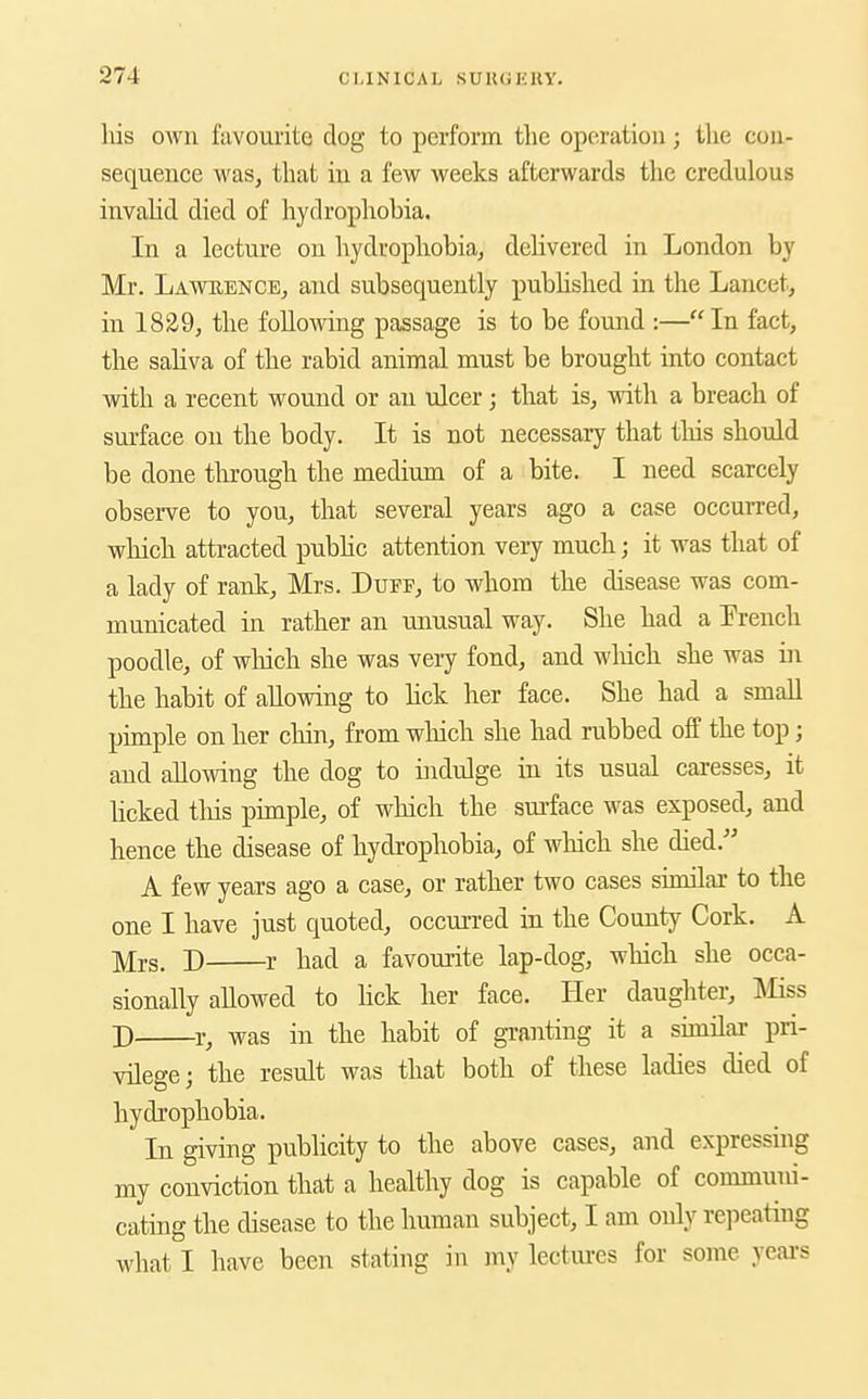 liis own favourite dog to perform tlie operation; the con- sequence was, that in a few weeks afterwards the credulous invalid died of hydrophobia. In a lecture on hydrophobia, dehvered in London by Mr. Lawbence, and subsequently pubUshed in the Lancet, in 1829, the following passage is to be found :—In fact, the saliva of the rabid animal must be brought into contact with a recent wound or au ulcer; that is, with a breach of surface on the body. It is not necessary that tliis should be done tlu'ough the medium of a bite. I need scarcely observe to you, that several years ago a case occurred, which attracted pubhc attention very much; it was that of a lady of rank, Mrs. Duff, to whom the disease was com- municated in rather an unusual way. She had a Erench poodle, of wliich she was very fond, and wliich she was in the habit of allowing to hck her face. She had a small pimple on her chin, from wliich she had rubbed off the top; and allowing the dog to indulge in its usual caresses, it licked tliis pimple, of which the sm-face was exposed, and hence the disease of hydrophobia, of which she died. A few years ago a case, or rather two cases sumlar to the one I have just quoted, occurred in the County Cork. A ]V[j.s. D r had a favourite lap-dog, which she occa- sionally allowed to lick her face. Her daughter, ]\Iiss D r, was in the habit of granting it a sunilar pri- vilege; the result was that both of these ladies died of hydrophobia. In giving publicity to the above cases, and expressing my conviction that a healthy dog is capable of communi- cating the disease to the human subject, I am only repeating what I have been stating in my lectures for some yeai-s