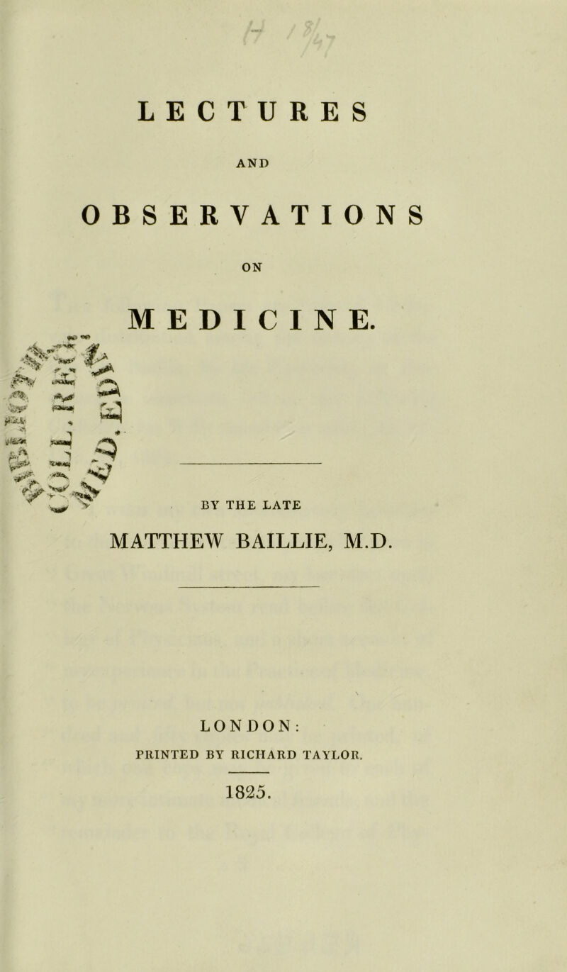 LECTURES AND OBSERVATIONS ON fii-V ri\ 9^ fk> «*> 'Jfvor w* fV* hwmws 1 T-je&M ^ :***' M fVl E D I C I N E. BY THE LATE MATTHEW BAILLIE, M.D. LONDON: FRINTED BY RICHARD TAYLOR. 1825.