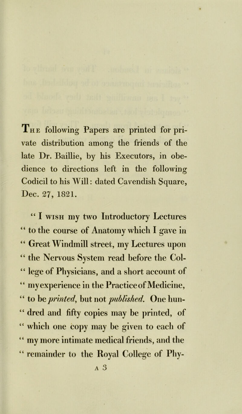 The following Papers are printed for pri- vate distribution among the friends of the late Dr. Baillie, by his Executors, in obe- dience to directions left in the following Codicil to his Will: dated Cavendish Square, Dec. 27, 1821. “ I wish my two Introductory Lectures 44 to the course of Anatomy which I gave in “ Great Windmill street, my Lectures upon 44 the Nervous System read before the Col- 44 lege of Physicians, and a short account of 44 my experience in the Practice of Medicine, 44 to be printed, but not published. One hun- 4 4 dred and fifty copies may be printed, of 44 which one copy may be given to each of 44 my more intimate medical friends, and the “ remainder to the Royal College of Phy- a 3