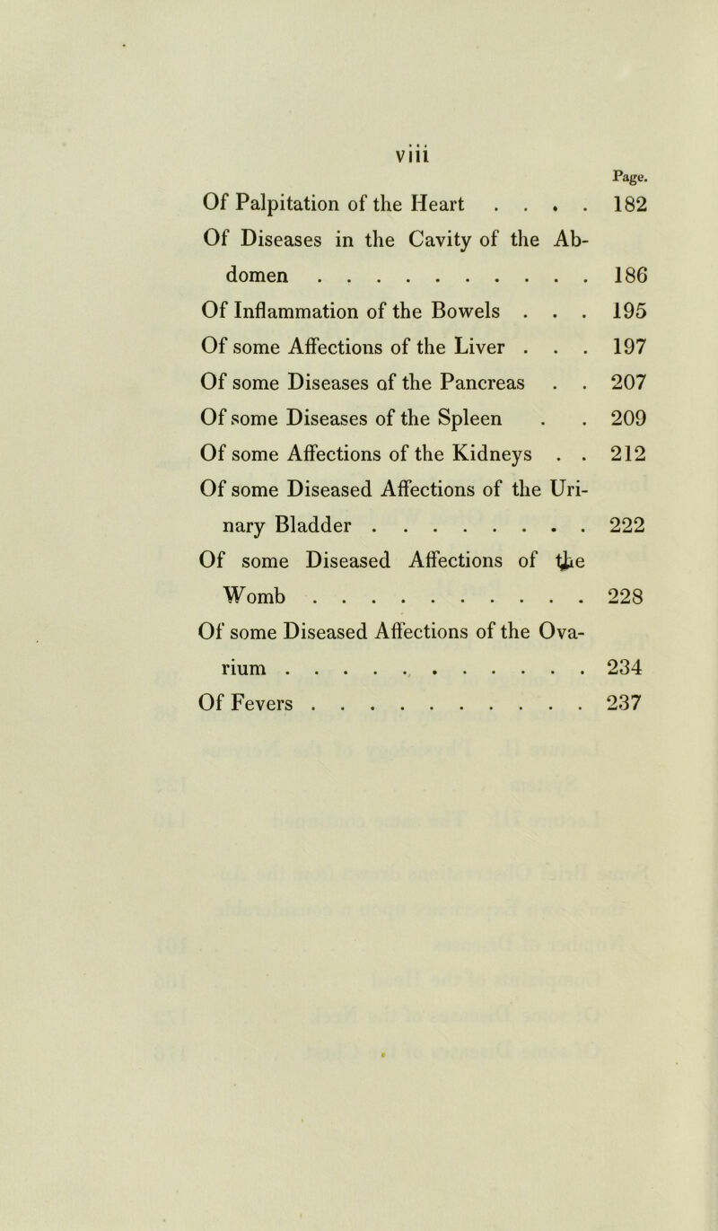 V 111 Page. Of Palpitation of the Heart . . . . 182 Of Diseases in the Cavity of the Ab- domen 186 Of Inflammation of the Bowels . . . 195 Of some Affections of the Liver . . . 197 Of some Diseases of the Pancreas . . 207 Of some Diseases of the Spleen . . 209 Of some Affections of the Kidneys . . 212 Of some Diseased Affections of the Uri- nary Bladder 222 Of some Diseased Affections of lJUe Womb 228 Of some Diseased Affections of the Ova- rium 234 Of Fevers 237 9