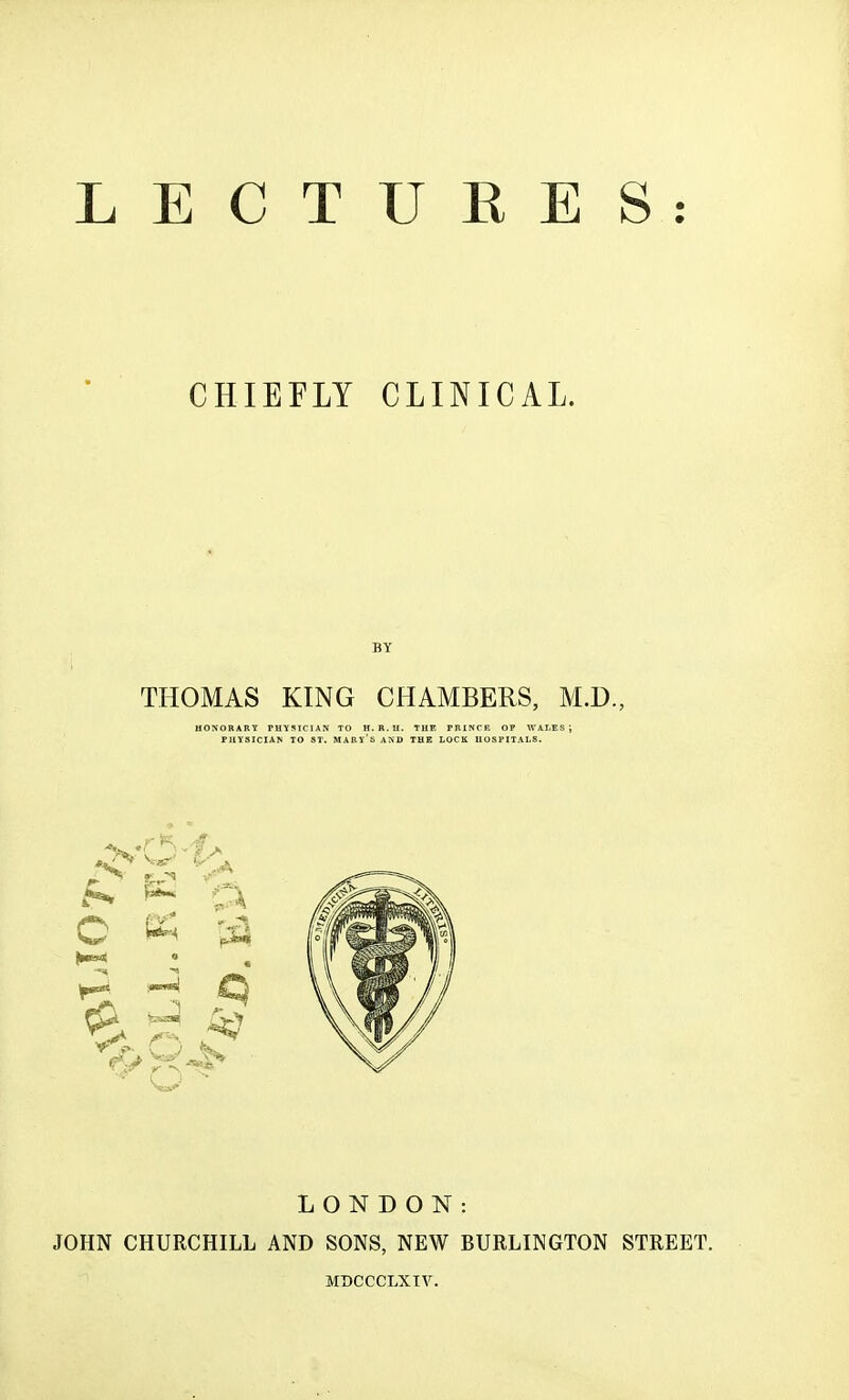 LECTUKES: CHIEFLY CLINICAL. BY THOMAS KING CHAMBERS, M.D., HONORARY PHYSICIAN TO H. R. II. THE PRINCE OP WALES J PHYSICIAN TO ST. MABY's AND THE LOCK HOSPITALS. LONDON: JOHN CHURCHILL AND SONS, NEW BURLINGTON STREET. MBCCCLXIV.