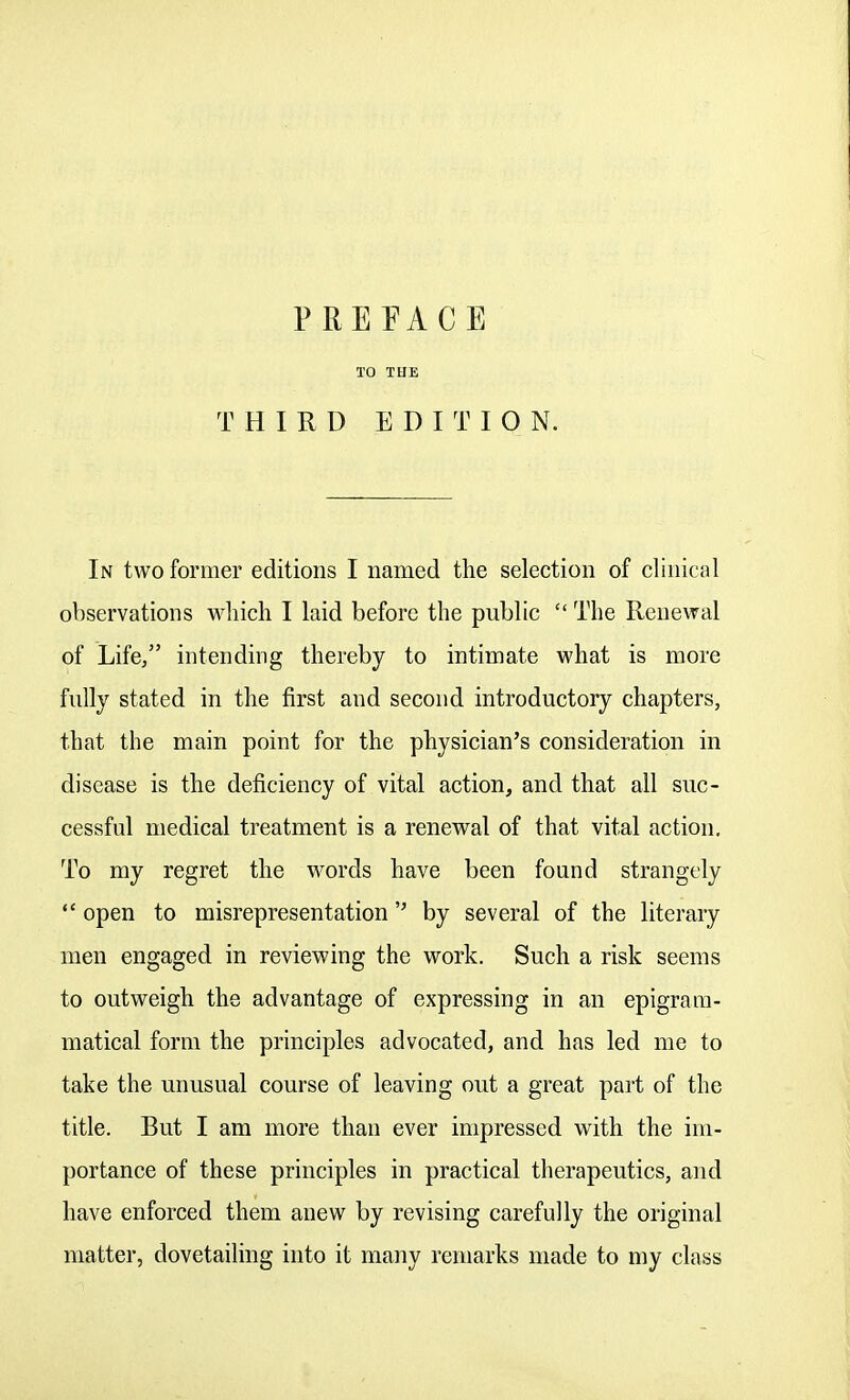 PREFACE TO THE THIRD EDITION. In two former editions I named the selection of clinical observations which I laid before the public  The Renewal of Life/' intending thereby to intimate what is more fully stated in the first and second introductory chapters, that the main point for the physician's consideration in disease is the deficiency of vital action, and that all suc- cessful medical treatment is a renewal of that vital action. To my regret the M^ords have been found strangely open to misrepresentation by several of the literary men engaged in reviewing the work. Such a risk seems to outweigh the advantage of expressing in an epigrara- matical form the principles advocated, and has led me to take the unusual course of leaving out a great part of the title. But I am more than ever impressed with the im- portance of these principles in practical therapeutics, and have enforced them anew by revising carefully the original matter, dovetailing into it many remarks made to my class