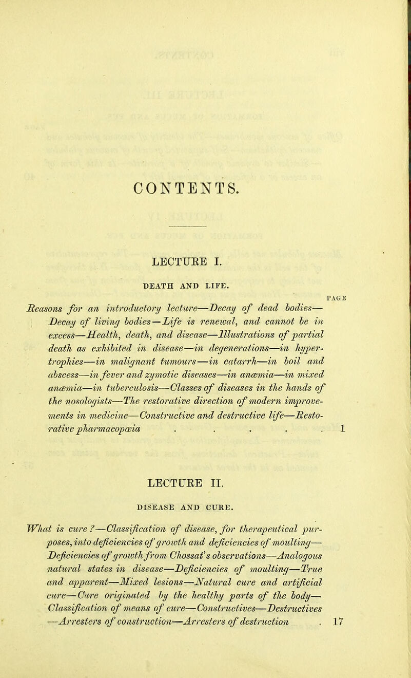 CONTENTS. LECTUEE I. DEATH AND LIFE. PAGE Reasons for an introductory lecture—Decay of dead bodies— Decay of living bodies—Life is renewal, and cannot be in excess—Health, death, and disease—Illustrations of partial death as exhibited in disease—in degenerations—in hyper- trophies—in malignant tumours—in catarrh—in boil and abscess—iii fever and zymotic diseases—in ancemia—in mixed ancemia—in tuberculosis—Classes of diseases in the hands of the nosologists—The restorative dvrection of modern improve- ments in medicine—Constructive and destructive life—Resto- rative pharmacoposia . . . . . 1 LECTUEE II. DISEASE AND CURE. What is cure ?—Classification of disease, for therapeutical pur- poses, into deficiencies of growth and deficiencies of moulting— Deficiencies of growth from Ghossafs observations—Analogous natural states in disease—Deficiencies of moulting—True and apparent—llixed lesions—Natural cure and artificial cure—Cure originated by the healthy parts of the body— Classification of means of cure—Constructives—Destructives —Arresters of construction—Arresters of destruction . 17