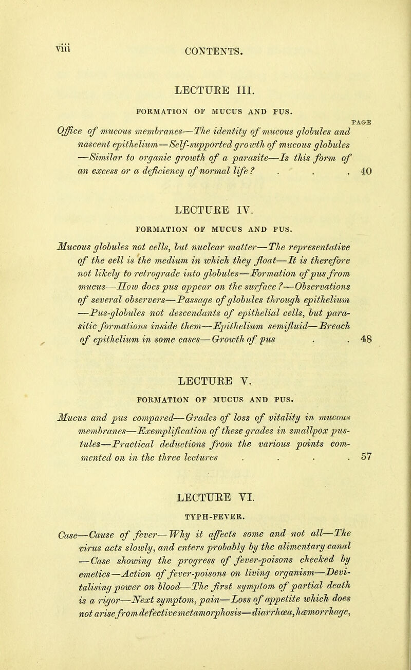 VIU LECTUEE III. FORMATION OF MUCUS AND PUS. PAGE Office of mucous memhranes—The identity of mucous glohules and nascent epithelium—Self-supported growth of mucous glohules —Similar to organic growth of a parasite—Is this form of an excess or a deficiency of normal life ? . , . 40 LECTUEE IV. FORMATION OF MUCUS AND PUS. Mucous glohules not cells, hut nuclear matter—The rejjresentative of the cell is the medium in which they float—It is therefore not likely to retrograde into glohules—Formation of pus from mucus—Mow does pus appear on the surface ?—Ohservations of several observers—Passage of glohules through epithelium —Pus-glohules not descendants of epithelial cells, hut para- sitic formations inside them—Epithelium semifluid—JBreach of epithelium in some cases—Growth of pus . . 48 LECTUEE V. FORMATION OF MUCUS AND PUS. Mucus and pus compared—Grades of loss of vitality in mucous memh'anes—Exemplification of these grades in smallpox pus- tules—Practical deductions from the various points com- mented on in the three lectures . . . .57 LECTUEE VI. TYPH-FEVBR. Case—Cause of fever—Why it affects some and not all—The virus acts slowly, and enters prohahly hy the alimentary canal — Case showing the progress of fever-poisons checTced hy emetics—Action of fever-poisons on living organism—Devi- talising power on hlood—The first symptom of partial death is a rigor—Next symptom, pain—Loss of appetite which does not arise from defectivemetamorphosis—diarrhoea, hcemorrhage,