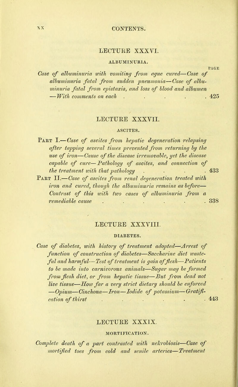 LECTURE XXXVI. ALBUMINURIA. PAGE Case of albuminuria with vomiting from ague cured—Case of albuminu/ria fatal from sudden pneumonia—Case of albu- minu/ria fatal from epistaxis, and loss of blood and albumen —With comments on each ..... 425 LECTURE XXXVII. ASCITES. Part I.— Case of ascites from hepatic degeneration relapsing after tapping several times prevented from returning by the use of iron—Cause of the disease irremovable, yet the disease capable of cure—Pathology of ascites, and connection of the treatment with that pathology .... 433 Pakt II.—Case of ascites from renal degeneration treated with iron and cured, though the albuminuria remains as before— Contrast of this ivith two cases of albuminuria from a remediable cause ...... 338 LECTURE XXXVIII. DIABETES. Case of diabetes, with history of treatment adopted—Jirrest of function of construction of diabetes—Saccharine diet waste- ful and harmful—Test of treatment is gain of flesh—Patients to be made into carnivorous animals—Sugar may be formed from flesh diet, or from hepatic tissue—But from dead not live tissue—How far a very strict dietary should be enforced —Opiwn—Cinchona—Iron—Iodide of potassium—Gratifi- cation of thirst ...... 443 LECTURE XXXIX. MORTIFICATION. Complete death of a part contrasted with nelcrobiosis—Case of mortified toes from cold and senile arteries—Treatment