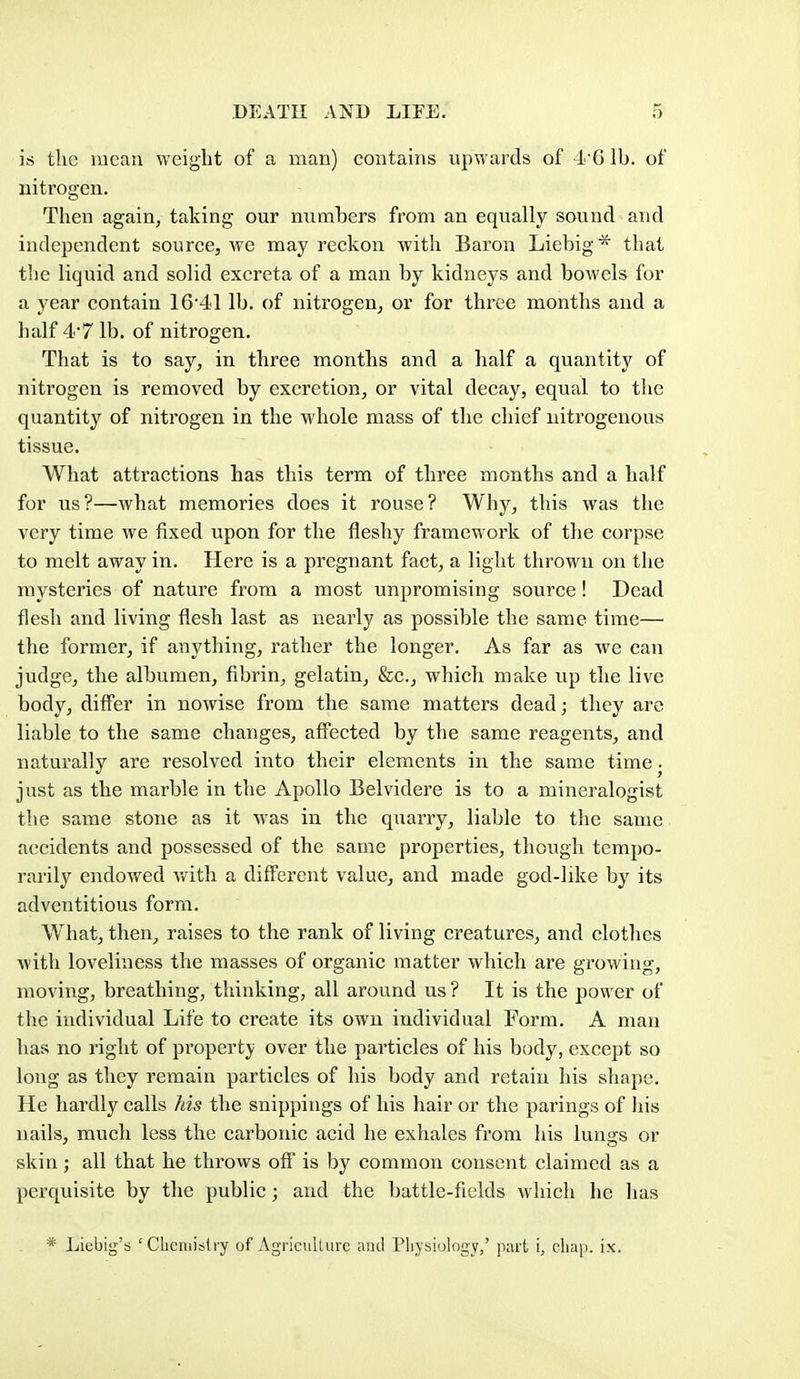 is the uieau weight of a man) contains upwards of 4'61b. of nitrogen. Then again, taking our numbers from an equally sound and independent source, we may reckon with Baron Liebig* that the liquid and solid excreta of a man by kidneys and bowels for a year contain 16'41 lb. of nitrogen, or for three months and a half 4'7 lb. of nitrogen. That is to say, in three months and a half a quantity of nitrogen is removed by excretion, or vital decay, equal to the quantity of nitrogen in the whole mass of the chief nitrogenous tissue. What attractions has this term of three months and a half for us?—what memories does it rouse? Why, this was tlie very time we fixed upon for the fleshy framework of the corpse to melt away in. Here is a pregnant fact, a light thrown on the mysteries of nature from a most unpromising source! Dead flesh and living flesh last as nearly as possible the same time— the former, if anything, rather the longer. As far as we can judge, the albumen, fibrin, gelatin, &c., which make up the live body, differ in nowise from the same matters dead; they are liable to the same changes, affected by the same reagents, and naturally are resolved into their elements in the same timcj just as the marble in the Apollo Belvidere is to a mineralogist the same stone as it was in the quarry, liable to the same accidents and possessed of the same properties, though tempo- rarily endowed v^ith a diff'ei'ent value, and made god-like by its adventitious form. What, then, raises to the rank of living creatures, and clothes with loveliness the masses of organic matter which are growing, moving, breathing, thinking, all around us ? It is the power of the individual Life to create its own individual Form. A man has no right of propertj^ over the particles of his body, except so long as they remain particles of his body and retain his shape. He hardly calls his the snippiiigs of his hair or the parings of his nails, much less the carbonic acid he exhales from his lungs or skin; all that he throws ofi is by common consent claimed as a perquisite by the public; and the battle-fields which he lias * Liebig's ' Clieniislfy of Agricullure and Pliysiology,' part i, chap. ix.