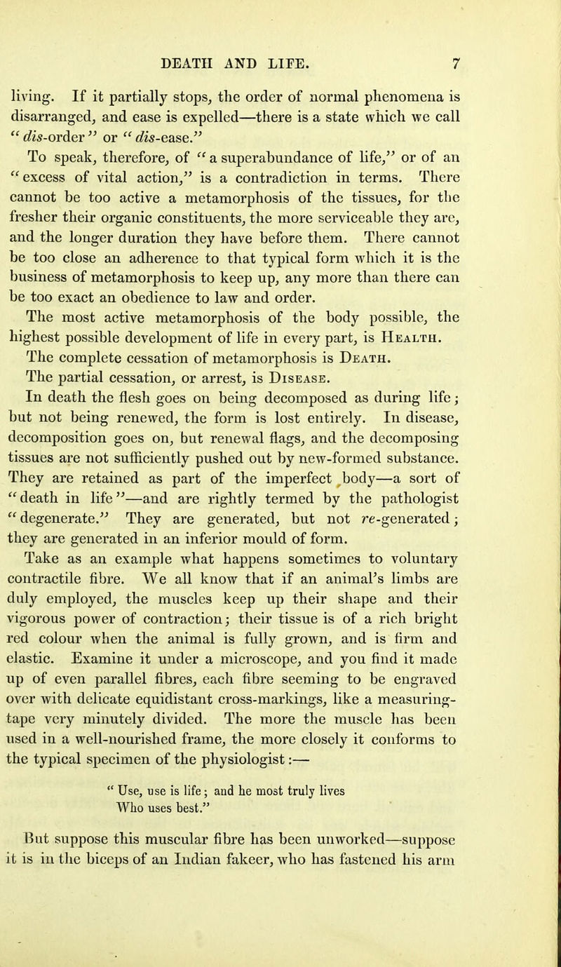 living. If it partially stops^ the order of normal phenomena is disarranged, and ease is expelled—there is a state which we call  c?«Vorder  or  c?is-ease. To speak, therefore, of  a superabundance of life, or of an excess of vital action, is a contradiction in terms. There cannot be too active a metamorphosis of the tissues, for the fresher their organic constituents, the more serviceable they arc, and the longer duration they have before them. There cannot be too close an adherence to that typical form which it is the business of metamorphosis to keep up, any more than there can be too exact an obedience to law and order. The most active metamorphosis of the body possible, the highest possible development of life in every part, is Health. The complete cessation of metamorphosis is Death. The partial cessation, or arrest, is Disease. In death the flesh goes on being decomposed as during life; but not being renewed, the form is lost entirely. In disease, decomposition goes on, but renewal flags, and the decomposing tissues are not sufficiently pushed out by new-formed substance. They are retained as part of the imperfect ,body—a sort of  death in life—and are rightly termed by the pathologist  degenerate. They are generated, but not re-generated; they are generated in an inferior mould of form. Take as an example what happens sometimes to voluntaiy contractile fibre. We all know that if an aniraaFs limbs are duly employed, the muscles keep up their shape and their vigorous power of contraction; their tissue is of a rich bright red colour when the animal is fully grown, and is firm and elastic. Examine it under a microscope, and you find it made up of even parallel fibres, each fibre seeming to be engraved over with delicate equidistant cross-markings, like a measuring- tape very minutely divided. The more the muscle has been used in a well-nourished frame, the more closely it conforms to the typical specimen of the physiologist:—  Use, use is life; and he most truly lives Who uses best. But suppose this muscular fibre has been unworked—suppose it is in the biceps of an Indian fakeer, who has fastened his arm