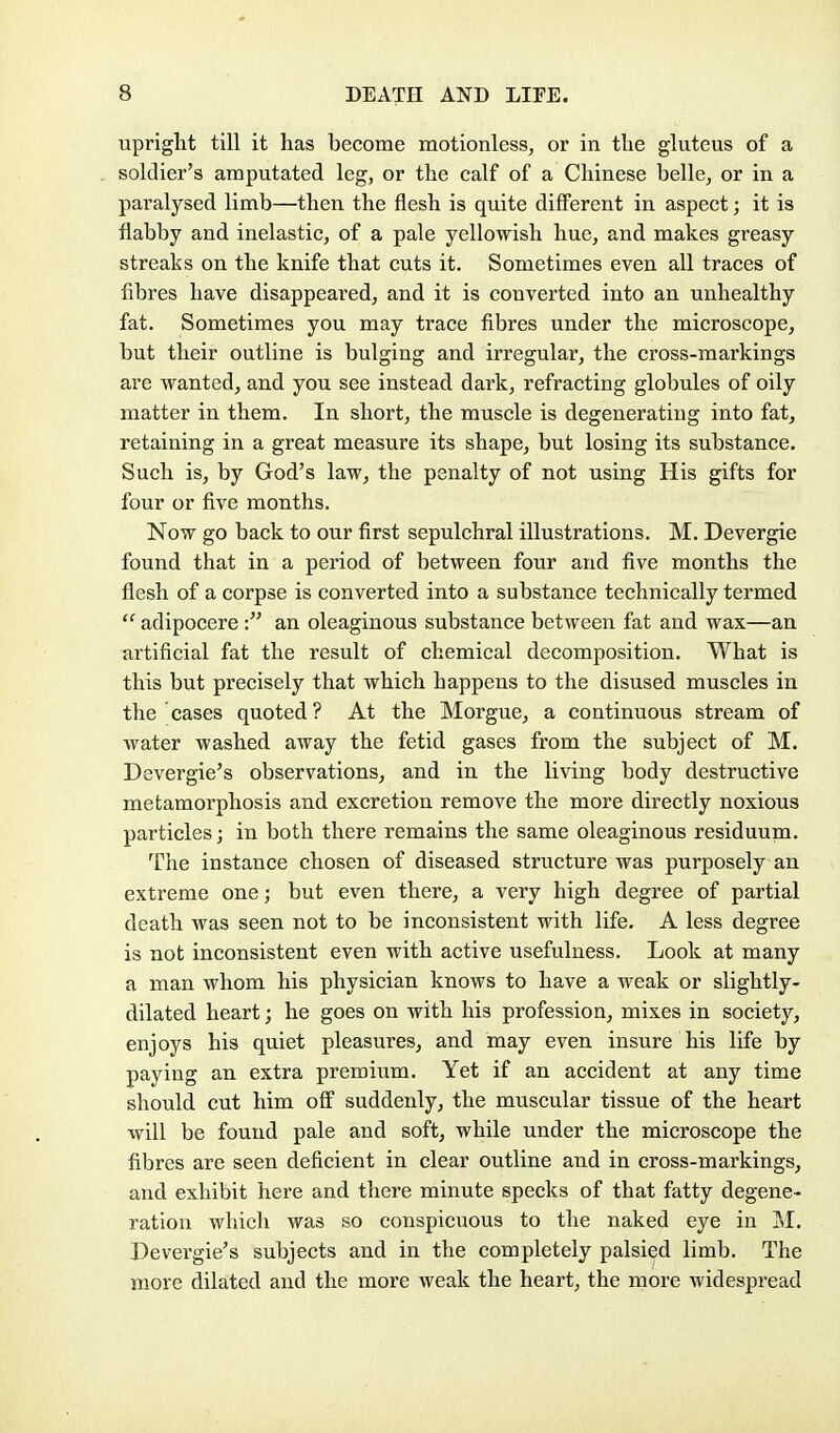 upriglit till it has become motionless, or in the gluteus of a soldier's amputated leg, or the calf of a Chinese belle, or in a pai^alysed limb—then the flesh is quite different in aspect; it is flabby and inelastic, of a pale yellowish hue, and makes greasy streaks on the knife that cuts it. Sometimes even all traces of fibres have disappeared, and it is converted into an unhealthy fat. Sometimes you may trace fibres under the microscope, but their outline is bulging and irregular, the cross-markings are wanted, and you see instead dark, refracting globules of oily matter in them. In short, the muscle is degenerating into fat, retaining in a great measure its shape, but losing its substance. Such is, by God's law, the penalty of not using His gifts for four or five months. Now go back to our first sepulchral illustrations. M. Devergie found that in a period of between four and five months the flesh of a corpse is converted into a substance technically termed  adipocere : an oleaginous substance between fat and wax—an artificial fat the result of chemical decomposition. What is this but precisely that which happens to the disused muscles in the cases quoted? At the Morgue, a continuous stream of water washed away the fetid gases from the subject of M. Devergie's observations, and in the living body destructive metamorphosis and excretion remove the more directly noxious particles; in both there remains the same oleaginous residuum. The instance chosen of diseased structure was purposely an extreme one; but even there, a very high degree of partial death was seen not to be inconsistent with life. A less degree is not inconsistent even with active usefulness. Look at many a man whom his physician knows to have a weak or slightly- dilated heart; he goes on with his profession, mixes in society, enjoys his quiet pleasures, and may even insure his life by paying an extra premium. Yet if an accident at any time should cut him off suddenly, the muscular tissue of the heart will be found pale and soft, while under the microscope the fibres are seen deficient in clear outline and in cross-markings, and exhibit here and there minute specks of that fatty degene- ration which was so conspicuous to the naked eye in M. Devergie's subjects and in the completely palsied limb. The more dilated and the more weak the heart, the more widespread