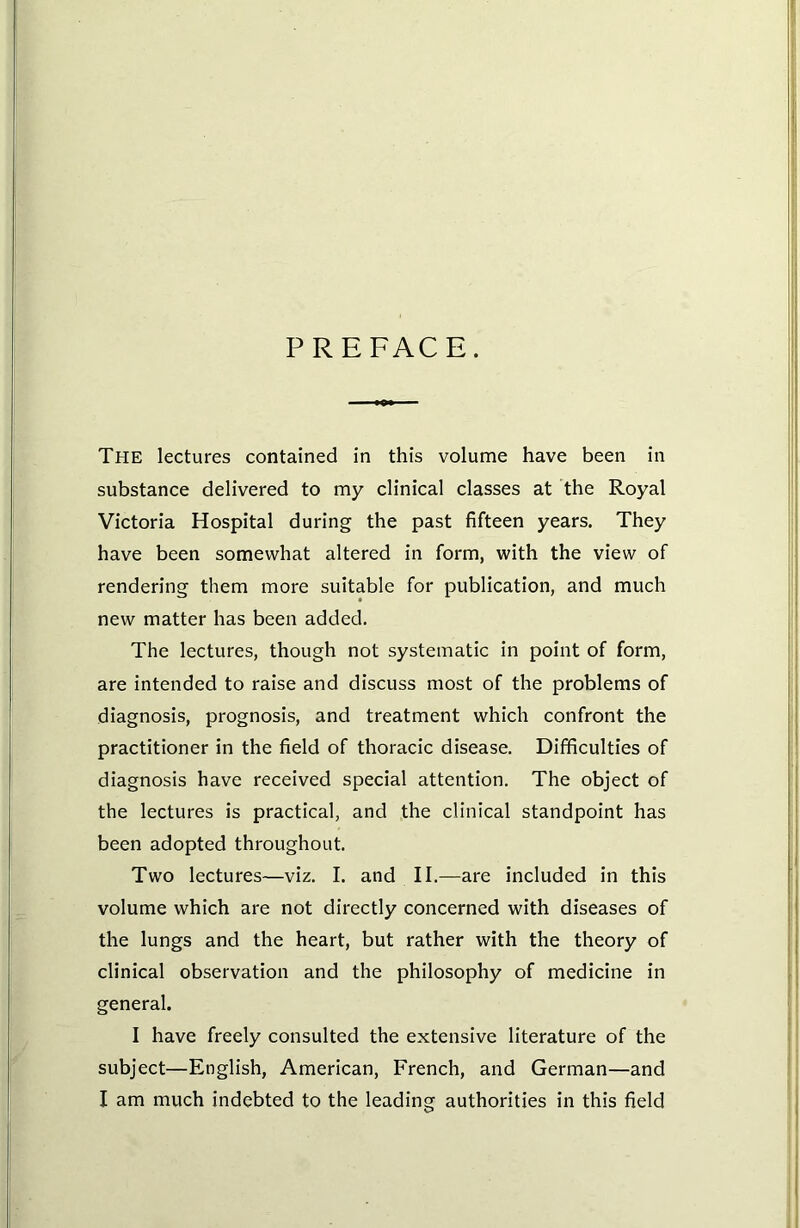 PREFACE. The lectures contained in this volume have been in substance delivered to my clinical classes at the Royal Victoria Hospital during the past fifteen years. They have been somewhat altered in form, with the view of rendering them more suitable for publication, and much new matter has been added. The lectures, though not systematic in point of form, are intended to raise and discuss most of the problems of diagnosis, prognosis, and treatment which confront the practitioner in the field of thoracic disease. Difficulties of diagnosis have received special attention. The object of the lectures is practical, and the clinical standpoint has been adopted throughout. Two lectures—viz. I. and II.—are included in this volume which are not directly concerned with diseases of the lungs and the heart, but rather with the theory of clinical observation and the philosophy of medicine in general. I have freely consulted the extensive literature of the subject—English, American, French, and German—and I am much indebted to the leading authorities in this field