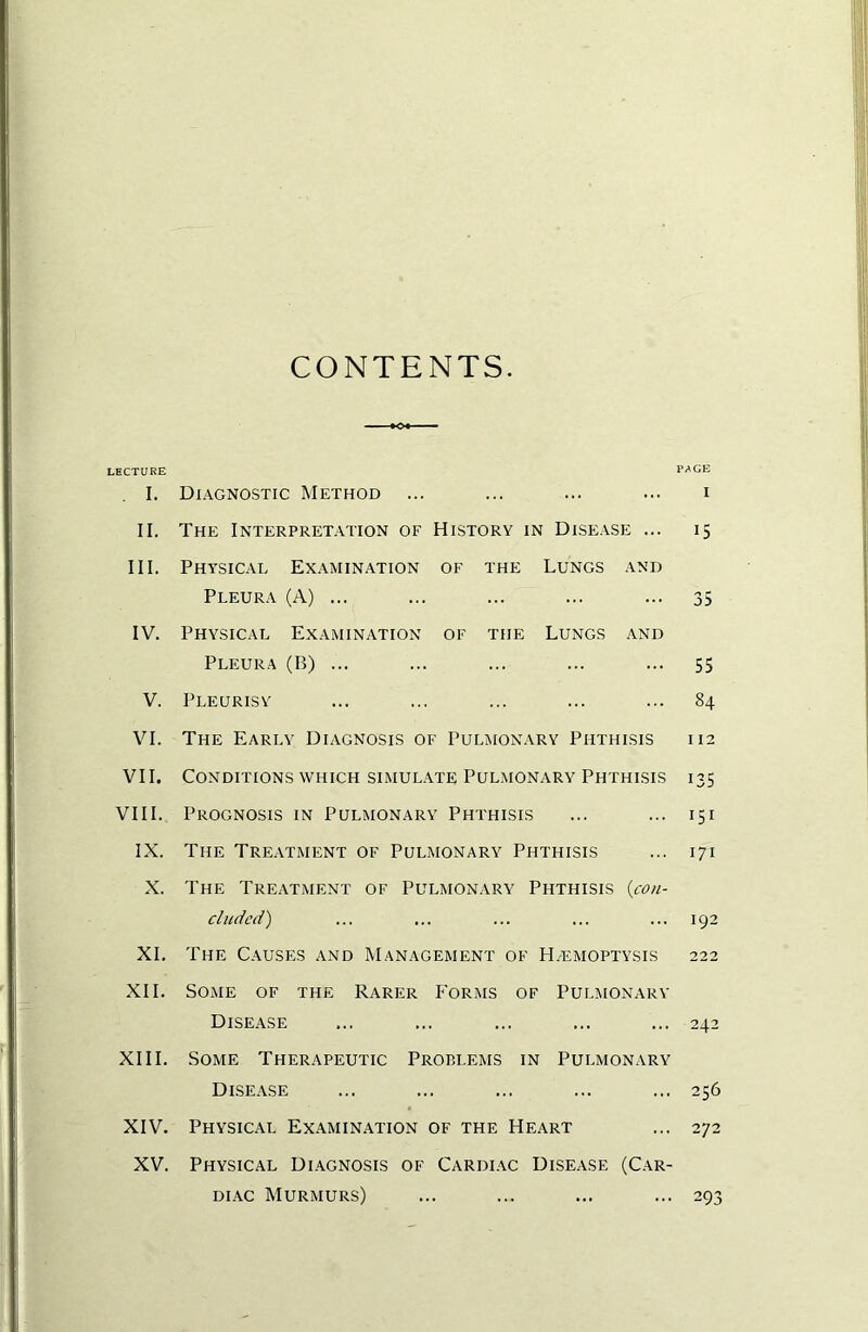 CONTENTS. LECTURE PAGE I. Diagnostic Method ... ... ... ... i II. The Interpretation of History in Disease ... 15 III. Physical Ex.\mination of the Lungs and Pleura (A) ... ... ... ... ... 35 IV. Physical Examination of the Lungs and Pleura (B) ... ... ... ... ... 55 V. Pleurisy ... ... ... ... ... 84 VI. The Early Diagnosis of Pulmonary Phthisis 112 VII. Conditions which SIMULATE Pulmonary Phthisis 135 VIII.. Prognosis in Pulmonary Phthisis ... ... 151 IX. The Treatment of Pulmonary Phthisis ... 171 X. The Treatment of Pulmonary Phthisis {con- cluded) ... ... ... ... ... 192 XL The Causes and Management of H/emoptysis 222 XII. Some of the Rarer Forms of Pulmonary Disease ... ... ... ... ... 242 XIII. Some Therapeutic Problems in Pulmonary Disease ... ... ... ... ... 256 XIV. Physical Examination of the Heart ... 272 XV. Physical Diagnosis of Cardiac Disease (C.ar- DiAc Murmurs) ... ... ... ... 293