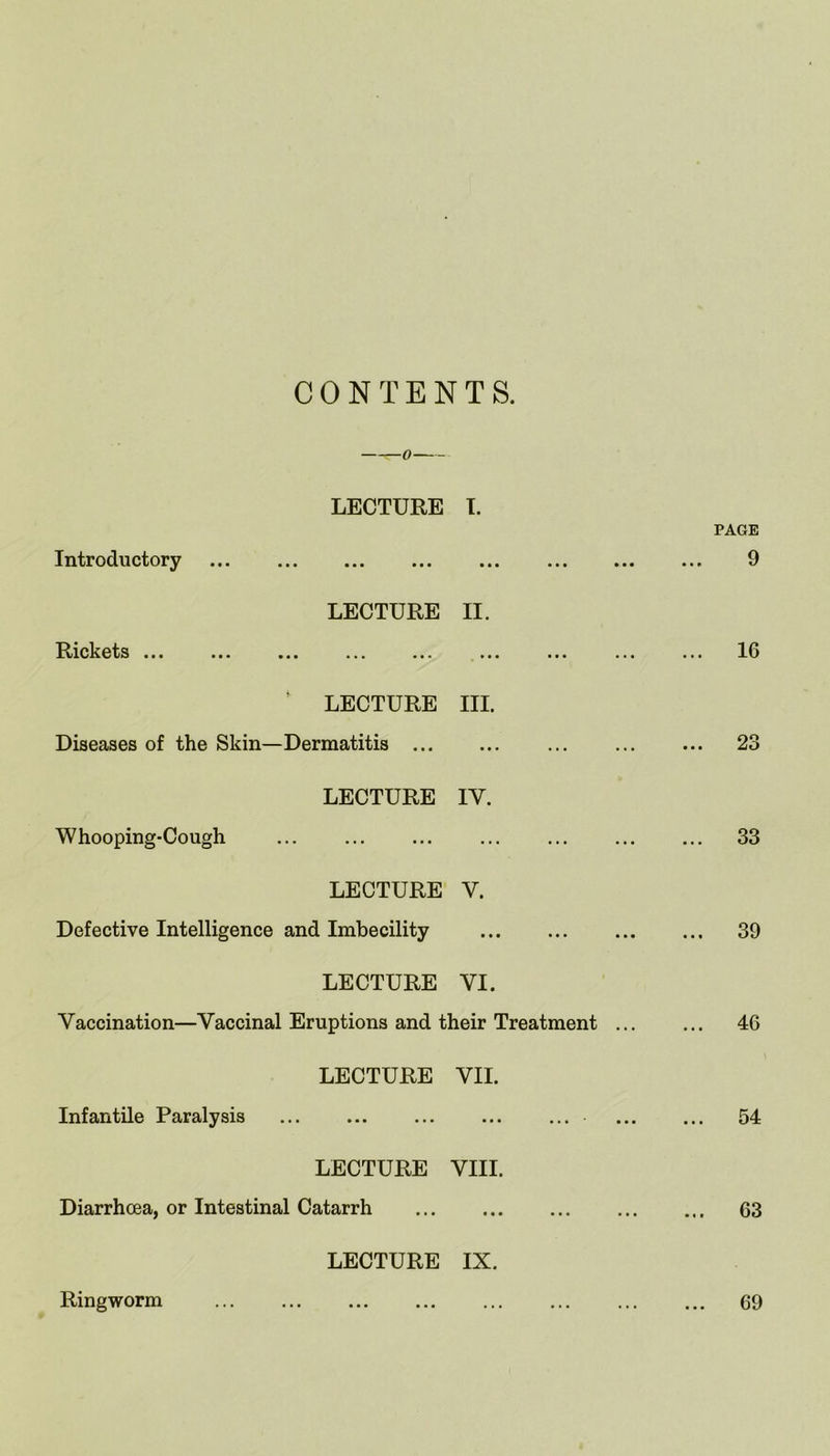 CONTENTS. LECTURE I. Introductory • • • • • • LECTURE II. Rickets ... ii* m ••• •*. • • • • • • LECTURE III. Diseases of the Skin—Dermatitis ... ■ • • • • • LECTURE IV. Whooping-Cough ... ... LECTURE V. Defective Intelligence and Imbecility • • • • • • LECTURE VI. Vaccination—Vaccinal Eruptions and their Treatment LECTURE VII. Infantile Paralysis • • • • • • LECTURE VIII. Diarrhoea, or Intestinal Catarrh • • • • • • LECTURE IX. PAGE 9 16 23 33 39 46 54 63 Ringworm 69