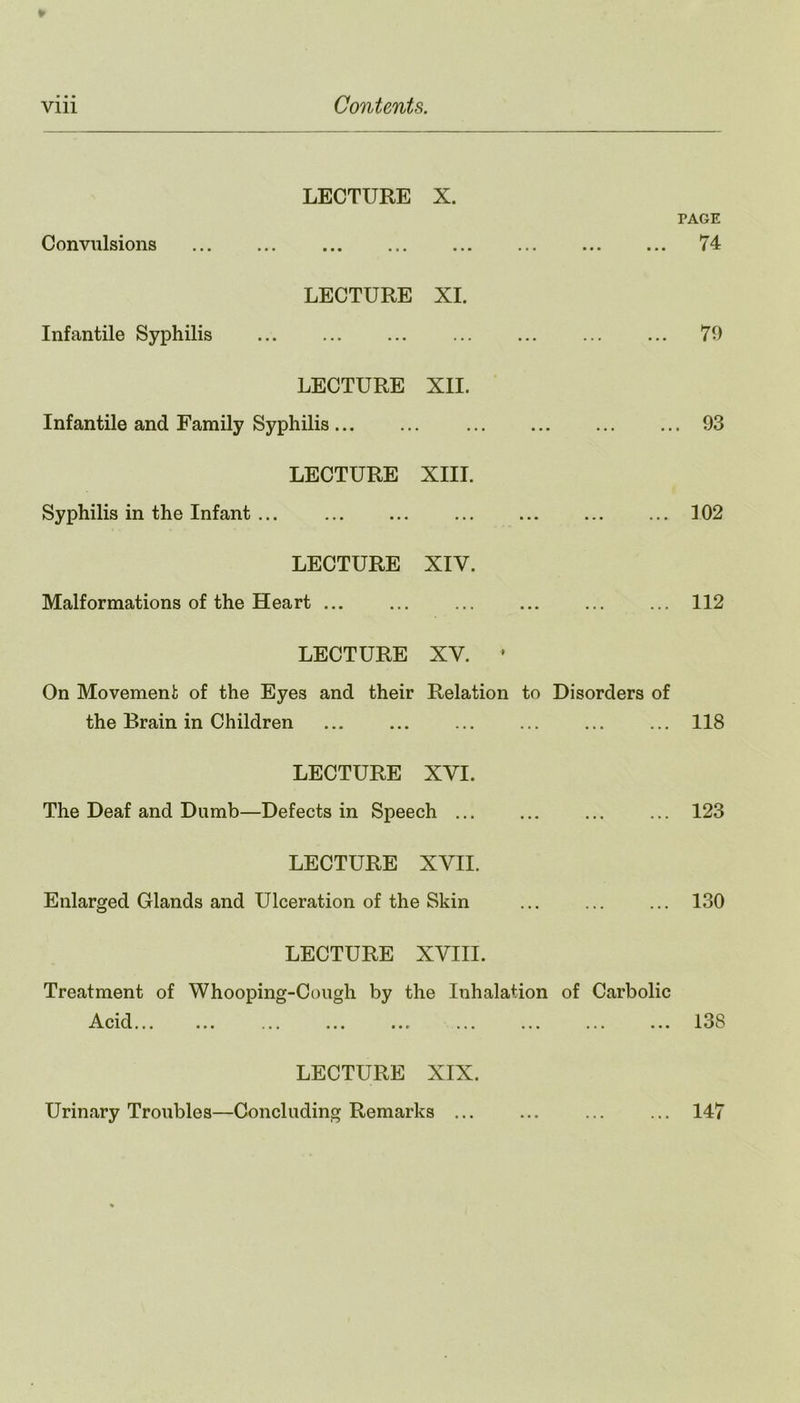 Convulsions Infantile Syphilis LECTURE X. ••• ••• ••• LECTURE XI. LECTURE XII. Infantile and Family Syphilis LECTURE XIII. Syphilis in the Infant ... LECTURE XIY. Malformations of the Heart ... LECTURE XV. * On Movement of the Eyes and their Relation to Disorders of the Brain in Children LECTURE XYI. The Deaf and Dumb—Defects in Speech ... LECTURE XVII. Enlarged Glands and Ulceration of the Skin LECTURE XVIII. Treatment of Whooping-Cough by the Inhalation of Carbolic A pi rl XA.vlV.1 ••• ••• « • « ••• • * r . • • ••• • • i ••• LECTURE XIX. Urinary Troubles—Concluding Remarks ... TAGE 74 70 . 93 102 112 118 123 130 13S 147