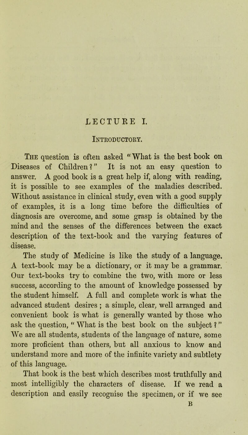 LECTURE I. Introductory. The question is often asked “ What is the best book on Diseases of Children ? ” It is not an easy question to answer. A good book is a great help if, along with reading, it is possible to see examples of the maladies described. Without assistance in clinical study, even with a good supply of examples, it is a long time before the difficulties of diagnosis are overcome, and some grasp is obtained by the mind and the senses of the differences between the exact description of the text-book and the varying features of disease. The study of Medicine is like the study of a language. A text-book may be a dictionary, or it may be a grammar. Our text-books try to combine the two, with more or less success, according to the amount of knowledge possessed by the student himself. A full and complete work is what the advanced student desires ; a simple, clear, well arranged and convenient book is what is generally wanted by those who ask the question, “ What is the best book on the subject ? ” We are all students, students of the language of nature, some more proficient than others, but all anxious to know and understand more and more of the infinite variety and subtlety of this language. That book is the best which describes most truthfully and most intelligibly the characters of disease. If we read a description and easily recognise the specimen, or if we see B