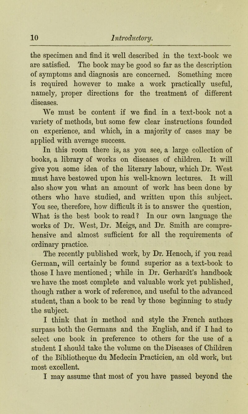 the specimen and find it well described in the text-book we are satisfied. The book may be good so far as the description of symptoms and diagnosis are concerned. Something more is required however to make a work practically useful, namely, proper directions for the treatment of different diseases. We must be content if we find in a text-book not a variety of methods, but some few clear instructions founded on experience, and which, in a majority of cases may be applied with average success. In this room there is, as you see, a large collection of books, a library of works on diseases of children. It will give you some idea of the literary labour, which Dr. West must have bestowed upon his well-known lectures. It will also show you what an amount of work has been done by others who have studied, and written upon this subject. You see, therefore, how difficult it is to answer the question, What is the best book to read ? In our own language the works of Dr. West, Dr. Meigs, and Dr. Smith are compre- hensive and almost sufficient for all the requirements of ordinary practice. The recently published work, by Dr. Henoch, if you read German, will certainly be found superior as a text-book to those I have mentioned; while in Dr. Gerhardt’s handbook we have the most complete and valuable work yet published, though rather a work of reference, and useful to the advanced student, than a book to be read by those beginning to study the subject. I think that in method and style the French authors surpass both the Germans and the English, and if I had to select one book in preference to others for the use of a student I should take the volume on the Diseases of Children of the Bibliotheque du Medecin Practicien, an old work, but most excellent.