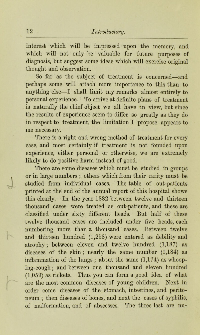 interest which will be impressed upon the memory, and which will not only he valuable for future purposes of diagnosis, but suggest some ideas which will exercise original thought and observation. So far as the subject of treatment is concerned—and perhaps some will attach more importance to this than to anything else—I shall limit my remarks almost entirely to personal experience. To arrive at definite plans of treatment is naturally the chief object we all have in view, but since the results of experience seem to differ so greatly as they do in respect to treatment, the limitation I propose appears to me necessary. There is a right and wrong method of treatment for every case, and most certainly if treatment is not founded upon experience, either personal or otherwise, we are extremely likely to do positive harm instead of good. There are some diseases which must be studied in groups or in large numbers ; others which from their rarity must be studied from individual cases. The table of out-patients printed at the end of the annual report of this hospital shows this clearly. In the year 1882 between twelve and thirteen thousand cases were treated as out-patients, and these are classified under sixty different heads. But half of these twelve thousand cases are included under five heads, each numbering more than a thousand cases. Between twelve and thirteen hundred (1,258) were entered as debility and atrophy; between eleven and twelve hundred (1,187) as diseases of the skin ; nearly the same number (1,184) as inflammation of the lungs ; abDut the same (1,174) as whoop- ing-cough : and between one thousand and eleven hundred (1,059) as rickets. Thus you can form a good idea of what are the most common diseases of young children. Next in order come diseases of the stomach, intestines, and perito- neum ; then diseases of bones, and next the cases of syphilis, of malformation, and of abscesses. The three last are nu-