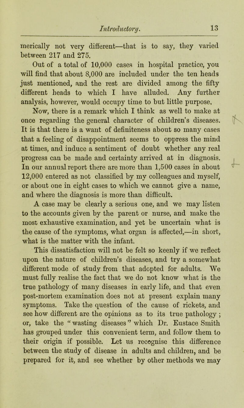 merically not very different—that is to say, they varied between 217 and 275. Out of a total of 10,000 cases in hospital practice, you will find that about 8,000 are included under the ten heads just mentioned, and the rest are divided among the fifty different heads to which I have alluded. Any further analysis, however, would occupy time to but little purpose. Now, there is a remark which I think as well to make at once regarding the general character of children’s diseases. It is that there is a want of definiteness about so many cases that a feeling of disappointment seems to oppress the mind at times, and induce a sentiment of doubt whether any real progress can be made and certainty arrived at in diagnosis. In our annual report there are more than 1,500 cases in about 12,000 entered as not classified by my colleagues and myself, or about one in eight cases to which we cannot give a name, and where the diagnosis is more than difficult. A case may be clearly a serious one, and we may listen to the accounts given by the parent or nurse, and make the most exhaustive examination, and yet be uncertain what is the cause of the symptoms, what organ is affected,—in short, what is the matter with the infant. This dissatisfaction will not be felt so keenly if we reflect upon the nature of children’s diseases, and try a somewhat different mode of study from that adopted for adults. We must fully realise the fact that we do not know what is the true pathology of many diseases in early life, and that even post-mortem examination does not at present explain many symptoms. Take the question of the cause of rickets, and see how different are the opinions as to its true pathology ; or, take the “ wasting diseases ” which Dr. Eustace Smith has grouped under this convenient term, and follow them to their origin if possible. Let us recognise this difference between the study of disease in adults and children, and be prepared for it, and see whether by other methods we may