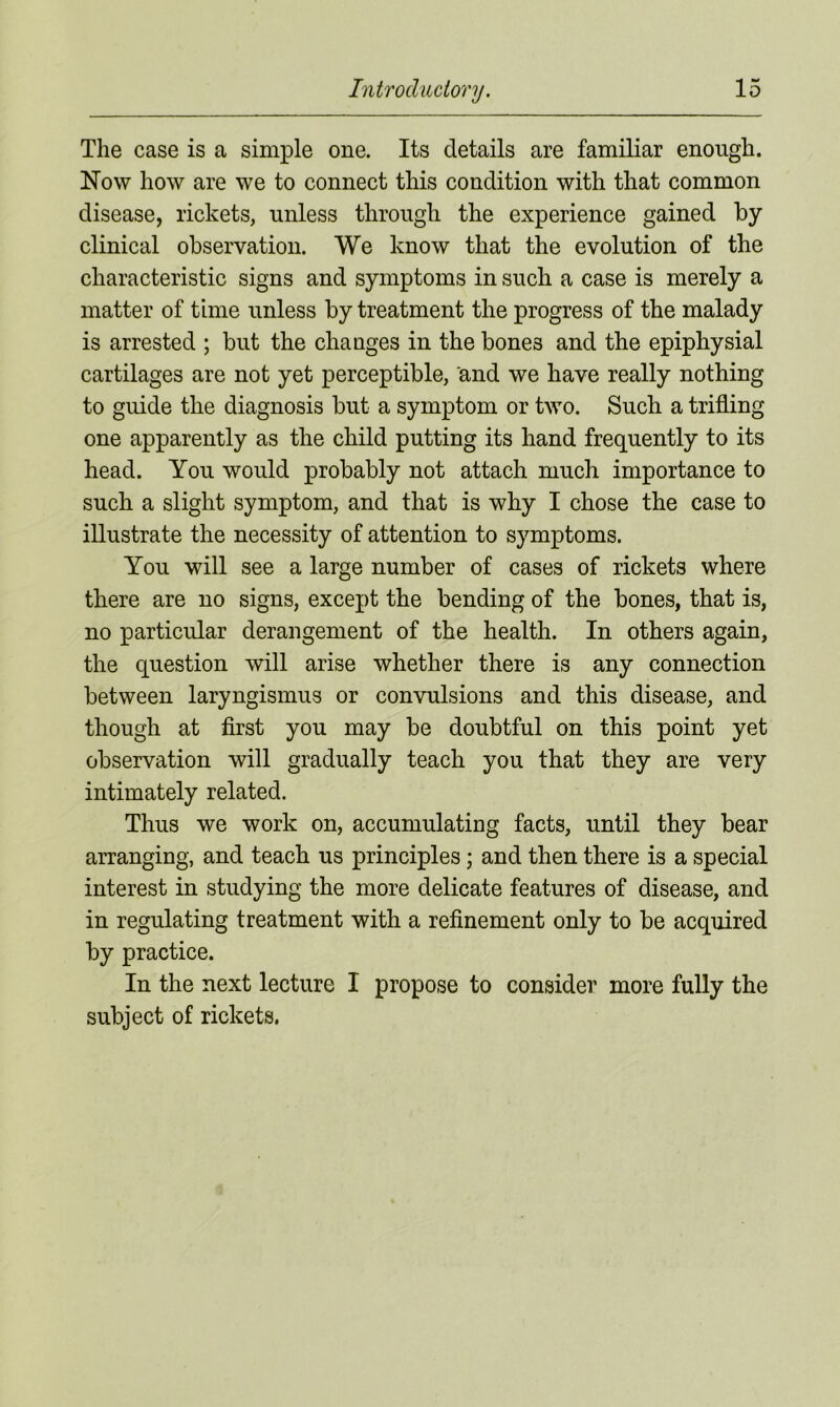 The case is a simple one. Its details are familiar enough. Now how are we to connect this condition with that common disease, rickets, unless through the experience gained by clinical observation. We know that the evolution of the characteristic signs and symptoms in such a case is merely a matter of time unless by treatment the progress of the malady is arrested ; but the changes in the bones and the epiphysial cartilages are not yet perceptible, and we have really nothing to guide the diagnosis but a symptom or two. Such a trifling one apparently as the child putting its hand frequently to its head. You would probably not attach much importance to such a slight symptom, and that is why I chose the case to illustrate the necessity of attention to symptoms. You will see a large number of cases of rickets where there are no signs, except the bending of the bones, that is, no particular derangement of the health. In others again, the question will arise whether there is any connection between laryngismus or convulsions and this disease, and though at first you may be doubtful on this point yet observation will gradually teach you that they are very intimately related. Thus we work on, accumulating facts, until they bear arranging, and teach us principles ; and then there is a special interest in studying the more delicate features of disease, and in regulating treatment with a refinement only to be acquired by practice. In the next lecture I propose to consider more fully the subject of rickets.