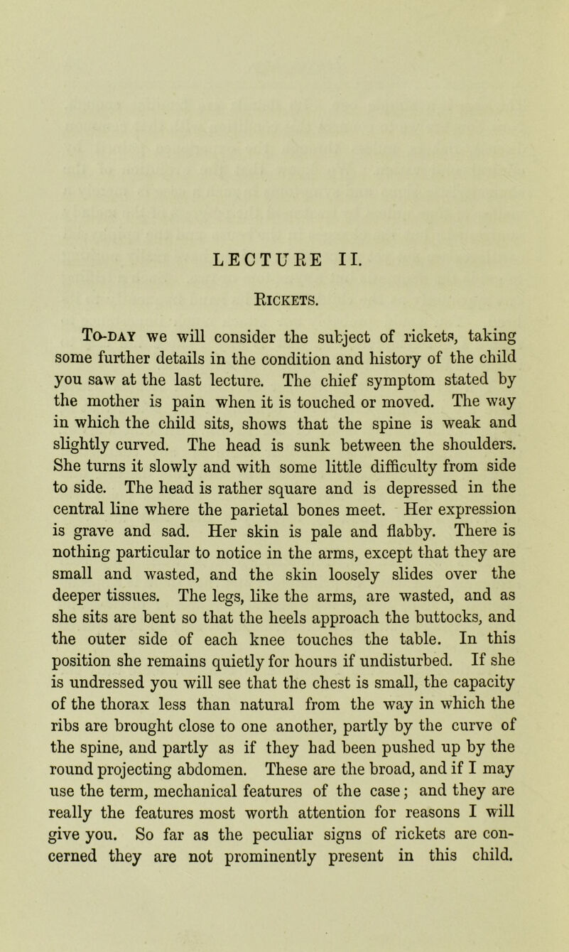 Pjckets. To-day we will consider the subject of rickets, taking some further details in the condition and history of the child you saw at the last lecture. The chief symptom stated by the mother is pain when it is touched or moved. The way in which the child sits, shows that the spine is weak and slightly curved. The head is sunk between the shoulders. She turns it slowly and with some little difficulty from side to side. The head is rather square and is depressed in the central line where the parietal bones meet. Her expression is grave and sad. Her skin is pale and flabby. There is nothing particular to notice in the arms, except that they are small and wasted, and the skin loosely slides over the deeper tissues. The legs, like the arms, are wasted, and as she sits are bent so that the heels approach the buttocks, and the outer side of each knee touches the table. In this position she remains quietly for hours if undisturbed. If she is undressed you will see that the chest is small, the capacity of the thorax less than natural from the way in which the ribs are brought close to one another, partly by the curve of the spine, and partly as if they had been pushed up by the round projecting abdomen. These are the broad, and if I may use the term, mechanical features of the case; and they are really the features most worth attention for reasons I will give you. So far as the peculiar signs of rickets are con- cerned they are not prominently present in this child.