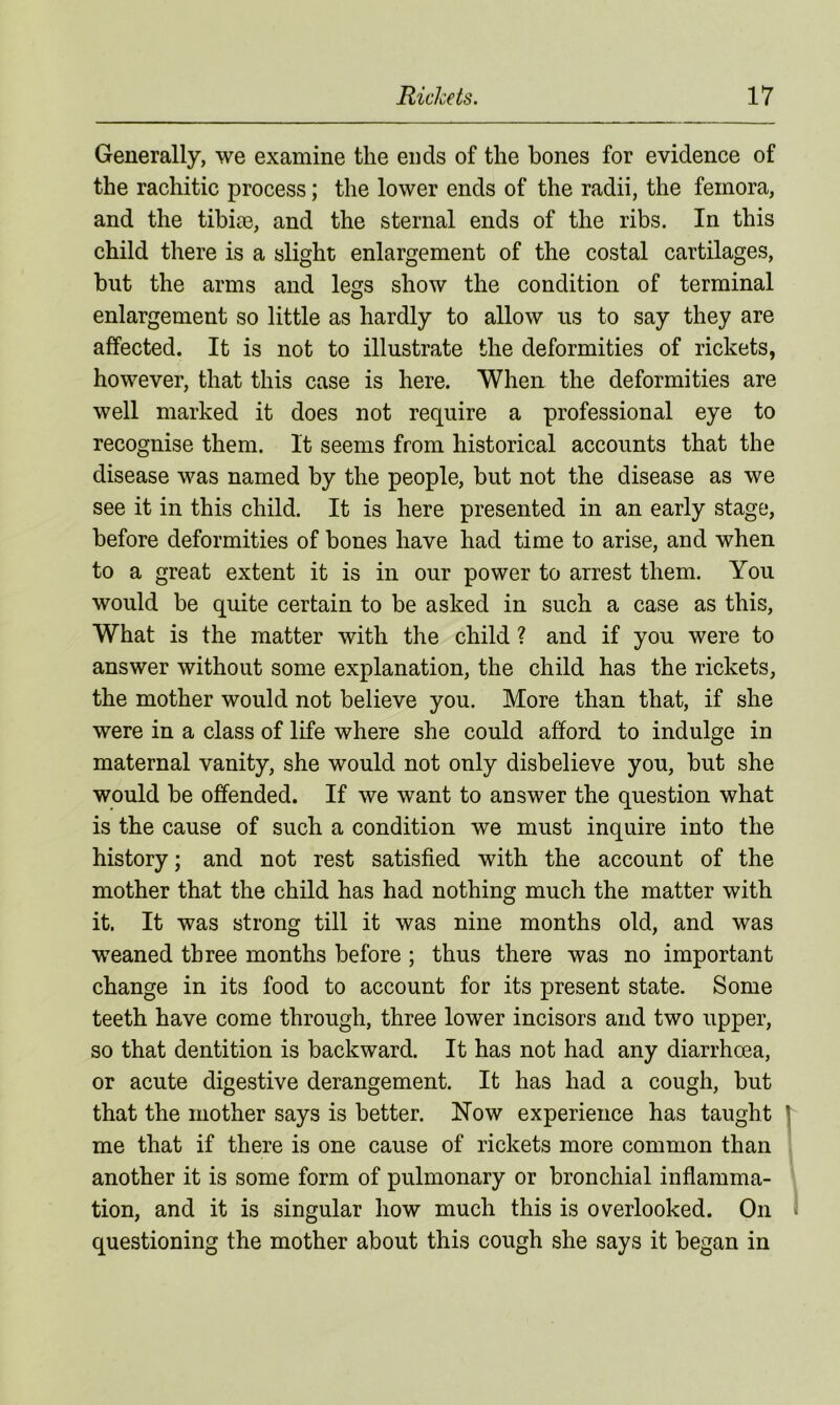 Generally, we examine the ends of the bones for evidence of the rachitic process; the lower ends of the radii, the femora, and the tibiae, and the sternal ends of the ribs. In this child there is a slight enlargement of the costal cartilages, but the arms and legs show the condition of terminal enlargement so little as hardly to allow us to say they are affected. It is not to illustrate the deformities of rickets, however, that this case is here. When the deformities are well marked it does not require a professional eye to recognise them. It seems from historical accounts that the disease was named by the people, but not the disease as we see it in this child. It is here presented in an early stage, before deformities of bones have had time to arise, and when to a great extent it is in our power to arrest them. You would be quite certain to be asked in such a case as this, What is the matter with the child ? and if you were to answer without some explanation, the child has the rickets, the mother would not believe you. More than that, if she were in a class of life where she could afford to indulge in maternal vanity, she would not only disbelieve you, but she would be offended. If we want to answer the question what is the cause of such a condition we must inquire into the history; and not rest satisfied with the account of the mother that the child has had nothing much the matter with it. It was strong till it was nine months old, and was weaned three months before ; thus there was no important change in its food to account for its present state. Some teeth have come through, three lower incisors and two upper, so that dentition is backward. It has not had any diarrhoea, or acute digestive derangement. It has had a cough, but that the mother says is better. Now experience has taught me that if there is one cause of rickets more common than another it is some form of pulmonary or bronchial inflamma- tion, and it is singular how much this is overlooked. On questioning the mother about this cough she says it began in