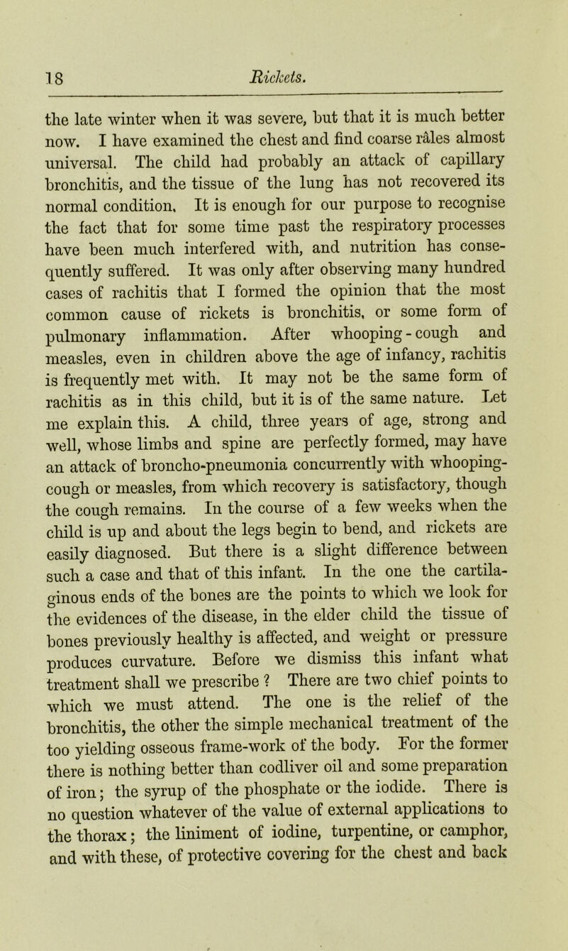 the late winter when it was severe, hut that it is much better now. I have examined the chest and find coarse rales almost universal. The child had probably an attack of capillary bronchitis, and the tissue of the lung has not recovered its normal condition. It is enough for our purpose to recognise the fact that for some time past the respiratory processes have been much interfered with, and nutrition has conse- quently suffered. It was only after observing many hundred cases of rachitis that I formed the opinion that the most common cause of rickets is bronchitis, or some form of pulmonary inflammation. After whooping-cough and measles, even in children above the age of infancy, rachitis is frequently met with. It may not be the same form of rachitis as in this child, but it is of the same nature. Let me explain this. A child, three years of age, strong and well, whose limbs and spine are perfectly formed, may have an attack of broncho-pneumonia concurrently with whooping- cough or measles, from which recovery is satisfactory, though the cough remains. In the course of a few weeks when the child is up and about the legs begin to bend, and rickets are easily diagnosed. But there is a slight difference between such a case and that of this infant. In the one the cartila- ginous ends of the bones are the points to which we look for the evidences of the disease, in the elder child the tissue of bones previously healthy is affected, and weight or pressure produces curvature. Before we dismiss this infant what treatment shall we prescribe ? There are two chief points to which we must attend. The one is the relief of the bronchitis, the other the simple mechanical treatment of the too yielding osseous frame-work of the body. Bor the former there is nothing better than codliver oil and some preparation of iron; the syrup of the phosphate or the iodide. There is no question whatever of the value of external applications to the thorax; the liniment of iodine, turpentine, or camphor, and with these, of protective covering for the chest and back